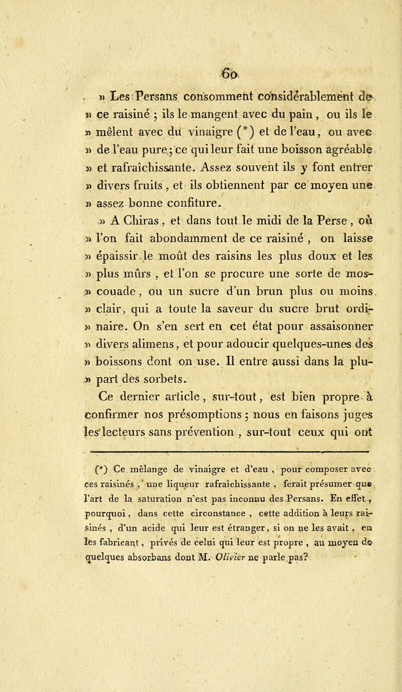 , w Les Persans consomment considérablement de » ce raisiné ; ils le mangent avec du pain , ou ils le » mêlent avec du vinaigre (*) et de l'eau, ou avec » de l'eau pure;ce qui leur fait une boisson agréable » et rafraîchissante. Assez souvent ils y font entrer » divers fruits , et ils obtiennent par ce moyen une » assez bonne confiture. » A Cliiras, et dans tout le midi de la Perse , où » l'on fait abondamment de ce raisiné', on laisse « épaissir.le moût des raisins les plus doux et les » plus mûrs, et l'on se procure une sorte de mos- ;» couade, ou un sucre d'un brun plus ou moins «clair, qui a toute la saveur du sucre brut ordi- » naire. On s'en sert en cet état pour assaisonner y> divers alimens, et pour adoucir quelques-unes des «boissons dont on use. Il entre aussi dans la plu- y> part des sorbets. Ce dernier article, sur-tout, est bien propre à confirmer nos présomptions ; nous en faisons juges les' lecteurs sans prévention , sur-tout ceux qui ont (*) Ce mélange de vinaigre et d'eau , pour composer arec ces raisinés , une liqueur rafraîchissante, ferait présumer que l'art de la saturation n'est pas inconnu des Persans. En effet, pourquoi , dans cette circonstance , cette addition à leurs rai- sinés , d'un acide qui leur est étranger, si on ne les avait, en les fabricant, privés de celui qui leur est propre , au moyen de quelques absorbans dont M. Olivier ne parle pas?