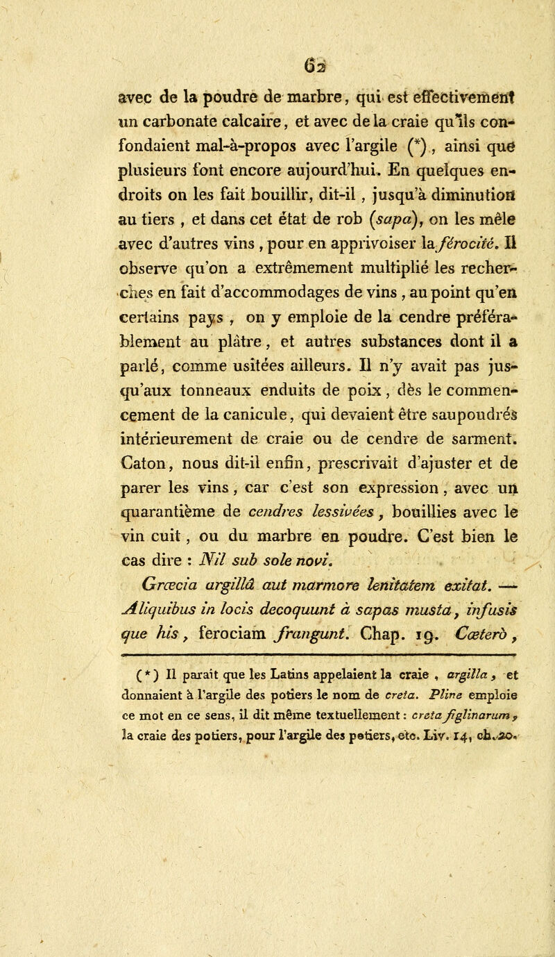 avec de la poudre de marbre, qui est effectivement un carbonate calcaire, et avec de la craie qulls con- fondaient mal-à-propos avec l'argile (*) , ainsi que1 plusieurs font encore aujourd'hui. En quelques en- droits on les fait bouillir, dit-il, jusqu'à diminution au tiers , et dans cet état de rob (sapa), on les mêle avec d'autres vins , pour en apprivoiser \sl férocité. Il observe qu'on a extrêmement multiplié les recher- elles en fait d'accommodages de vins , au point qu'en certains pays , on y emploie de la cendre préféra- blement au plâtre, et autres substances dont il a parlé, comme usitées ailleurs. U n'y avait pas jus- qu'aux tonneaux enduits de poix, dès le commen- cement de la canicule, qui devaient être saupoudrés intérieurement de craie ou de cendre de sarment. Caton, nous dit-il enfin, prescrivait d'ajuster et de parer les vins, car c'est son expression, avec uii quarantième de cendres lessivées, bouillies avec le vin cuit, ou du marbre en poudre. C'est bien le cas dire : Nil sub sole novi. Grœcia argillâ aut marmore lenitatem exilât. -— jUiquibus in locis decoquunt à sapas musta, infusis que his, ferociam frangunt. Chap. 19. Cœterb, (*) Il paraît <jue les Latins appelaient la craie , argilla , et donnaient à l'argile des potiers le nom de creta. Pline emploie ce mot en ce sens, il dit même textuellement : creta Jïgîinarum9 îa craie des potiers, pour l'argile des polders, etc. Liv. 14, ch^io.