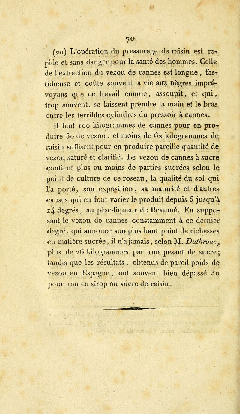 7° (20) L'opération du pressurage de raisin est ra- pide et sans danger pour la santé des hommes. Celle de l'extraction du vezou de cannes est longue, fas- tidieuse et coûte souvent la vie aux nègres impré- voyans que ce travail ennuie, assoupit, et qui r trop souvent, se laissent prendre la main et le bras entre les terribles cylindres du pressoir à cannes. Il faut ioo kilogrammes de cannes pour en pro- duire 5o de vezou, et moins de 62 kilogrammes de. raisin suffisent pour en produire pareille quantité de vezou saturé et clarifié. Le vezou de cannes à sucre contient plus ou moins de parties sucrées selon le point de culture de ce roseau, la qualité du sol qui Fa porté, son exposition, sa maturité et d'autres causes qui en font varier le produit depuis 5 jusqu'à 24 degrés, au pèse-liqueur de Beaumé. En suppo- sant le vezou de cannes constamment à ce dernier degré, qui annonce son plus haut point de richesses en matière sucrée, il n'a jamais, selon M. Duthroue, plus de 26 kilogrammes par 100 pesant de sucre \ tandis que les résultats , obtenus de pareil poids de vezou en Espagne, ont souvent bien dépassé 3© pour 100 en sirop ou sucre de raisin.