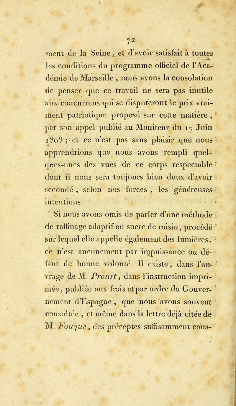 I2 ment de la Seine, et d'avoir satisfait à toutes les conditions du programme officiel de l'Aca- démie de Marseille , nous avons la consolation de penser que ce travail ne sera pas inutile aux colicurrens qui se disputeront le prix vrai- ment patriotique proposé sur cette matière , - par son appel publié au Moniteur du 17 Juin 1808; et ce n'est pas sans plaisir que nous apprendrions que nous avons rempli quel- ques-unes des vues de ce corps respectable dont il nous sera toujours bien doux d'avoir I secondé , selon nos forces , les généreuses intentions. Si nous avons omis de parler d'une méthode l de raffinage adaptif au sucre de raisin, procédé ' sur lequel elle appelle également des lumières, } ce n'est aucunement par impuissance ou dé- faut de bonne volonté. Il existe, dans Fou- r vrage de M. Proust ■, dans l'instruction impri- mée , publiée aux frais et par ordre du Gouver- nement d'Espagne , que nous avons souvent consultée , et même dans la lettre déjà citée de M. Fougue£ des préceptes suffisamment cons-