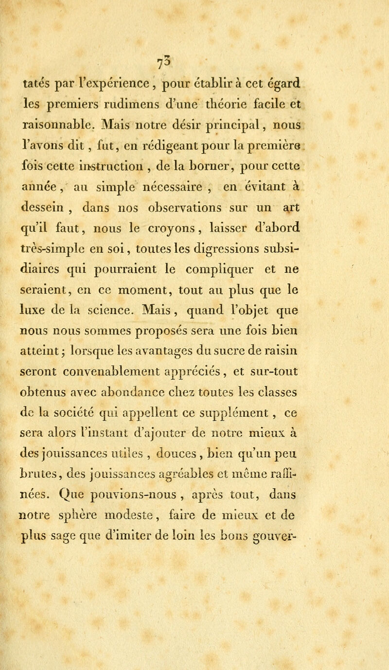 tatés par l'expérience \ pour établir à cet égard les premiers rudimens d'une théorie facile et raisonnable. Mais notre désir principal, nous l'avons dit, fut, en rédigeant pour la première fois cette instruction , delà borner, pour cette année, au simple nécessaire , en évitant à dessein , dans nos observations sur un art qu'il faut, nous le croyons, laisser d'abord très-simple en soi, toutes les digressions subsi- diaires qui pourraient le compliquer et ne seraient, en ce moment, tout au plus que le luxe de la science. Mais , quand l'objet que nous nous sommes proposés sera une fois bien atteint ; lorsque les avantages du sucre de raisin seront convenablement appréciés, et sur-tout obtenus avec abondance chez toutes les classes de la société qui appellent ce supplément, ce sera alors l'instant d'ajouter de notre mieux à des jouissances utiles , douces , bien qu'un peu brutes, des jouissances agréables et même raffi- nées. Que pouvions-nous, après tout, dans notre sphère modeste, faire de mieux et de plus sage que d'imiter de loin les bons gouver-