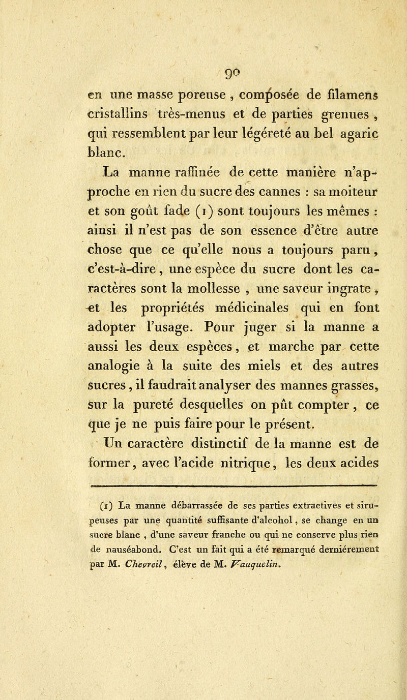 9° en une masse poreuse , composée de nlamens cristallins très-menus et de parties grenues , qui ressemblent par leur légèreté au bel agaric blanc. La manne raffinée de cette manière n'ap- proche en rien du sucre des cannes : sa moiteur et son goût fade (i) sont toujours les mêmes : ainsi il n'est pas de son essence d'être autre chose que ce qu'elle nous a toujours paru, c'est-à-dire , une espèce du sucre dont les ca- ractères sont la mollesse , une saveur ingrate , et les propriétés médicinales qui en font adopter l'usage. Pour juger si la manne a aussi les deux espèces, et marche par cette analogie à la suite des miels et des autres sucres, il faudrait analyser des mannes grasses, sur la pureté desquelles on pût compter , ce que je ne puis faire pour le présent. Un caractère distinctif de la manne est de former, avec l'acide nitrique, les deux acides (ï) La manne débarrassée de ses parties extractives et siru- peuses par une quantité suffisante d'alcohol, se change en un sucre blanc , d'une saveur franche ou qui ne conserve plus rien de nauséabond. C'est un fait qui a été remarqué dernièrement par M. Chevreil, élève de M. Vauquelin.