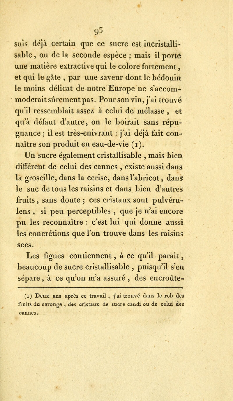 ?5 suis déjà certain que ce sucre est incristalli- sable, ou de la seconde espèce ; mais il porte une matière extractive qui le colore fortement, et qui le gâte , par une saveur dont le bédouin le moins délicat de notre Europe ne s'accom- moderait sûrement pas. Pour son vin, j'ai trouvé qu'il ressemblait assez à celui de mélasse , et qu'à défaut d'autre, on le boirait sans répu- gnance ; il est très-enivrant : j'ai déjà fait con- naître son produit en eau-de-vie (i). Un sucre également cristallisable , mais bien différent de celui des cannes , existe aussi dans la groseille, dans la cerise, dans l'abricot, dans le suc de tous les raisins et dans bien d'autres fruits , sans doute ; ces cristaux sont pulvéru- lens , si peu perceptibles , que je n'ai encore pu les reconnaître : c'est lui qui donne aussi les concrétions que l'on trouve dans les raisins secs. Les figues contiennent, à ce qu'il paraît, beaucoup de sucre cristallisable , puisqu'il s'en sépare, à ce qu'on m'a assuré , des encroûte- (i) Deux ans après ce travail , j'ai trouvé dans le rob des fruits du carouge , des cristaux de sucre candi ou de celui des cannes.