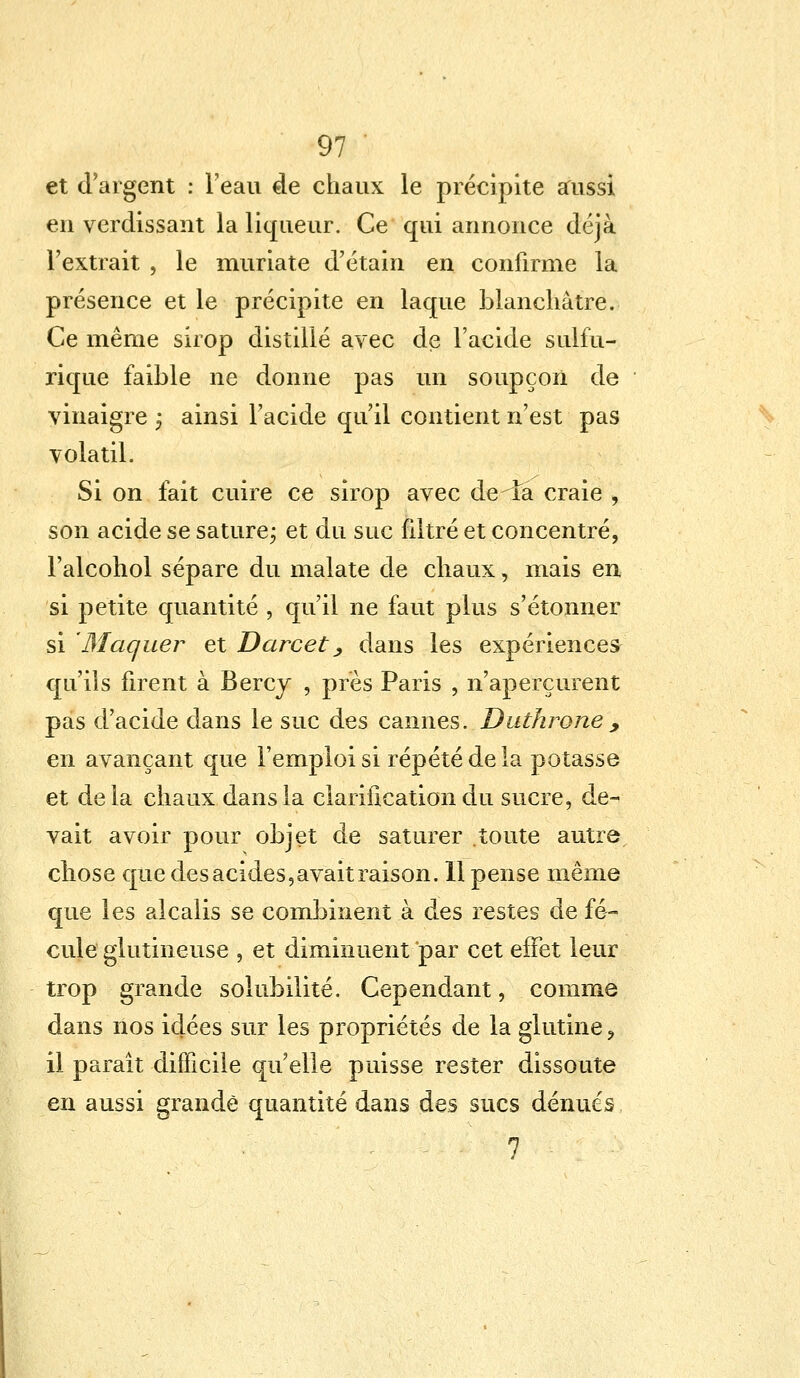 et d'argent : l'eau de chaux le précipite aussi en verdissant la liqueur. Ce qui annonce déjà l'extrait , le muriate d'étain en confirme la présence et le précipite en laque blanchâtre. Ce même sirop distillé avec de l'acide sulfu- rique faible ne donne pas un soupçon de vinaigre ; ainsi l'acide qu'il contient n'est pas volatil. Si on fait cuire ce sirop avec de la craie , son acide se sature ; et du suc filtré et concentré, Falcohol sépare du malate de chaux, mais en si petite quantité , qu'il ne faut plus s'étonner si Maquer et Darcet, dans les expériences qu'ils firent à Bercy , près Paris , n'aperçurent pas d'acide dans le suc des cannes. Duthrone, en avançant que l'emploi si répété de la potasse et de la chaux dans la clarification du sucre, de- vait avoir pour objet de saturer toute autre chose que des acides,avait raison. Il pense même que les alcalis se combinent à des restes de fé- cule glutineuse , et diminuent par cet effet leur trop grande solubilité. Cependant, comme dans nos idées sur les propriétés de la glutine ? il paraît difficile qu'elle puisse rester dissoute en aussi grande quantité dans des sucs dénues 7