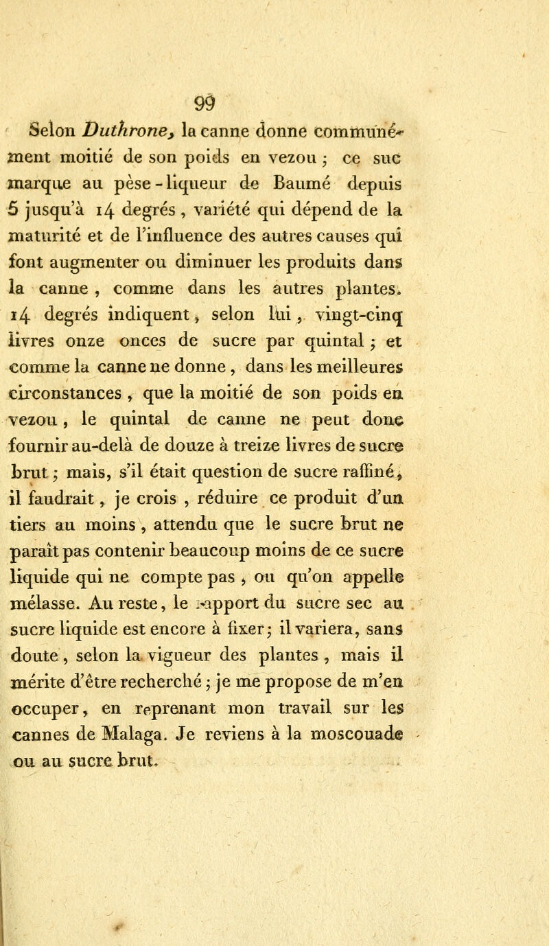 9$ Selon Duthrone, la canne donne commune*- ment moitié de son poids en vezou • ce suc marque au pèse - liqueur de Baume depuis 5 jusqu'à 14 degrés , variété qui dépend de la maturité et de l'influence des autres causes qui font augmenter ou diminuer les produits dans la canne , comme dans les autres plantes* i4 degrés indiquent , selon lui y vingt-cinq livres onze onces de sucre par quintal ; et comme la canne ne donne , dans les meilleures circonstances , que la moitié de son poids en vezou , le quintal de canne ne peut done fournir au-delà de douze à treize livres de sucre brut ; mais, s'il était question de sucre raffiné, il faudrait , je crois , réduire ce produit d'un tiers au moins , attendu que le sucre brut ne paraît pas contenir beaucoup moins de ce sucre liquide qui ne compte pas j ou qu'on appelle mélasse. Au reste, le >apport du sucre sec au sucre liquide est encore à fixer; il variera, sans doute, selon la vigueur des plantes , mais il mérite d'être recherché ; je me propose de m'en occuper, en reprenant mon travail sur les cannes de Malaga. Je reviens à la moscouade ou au sucre brut,