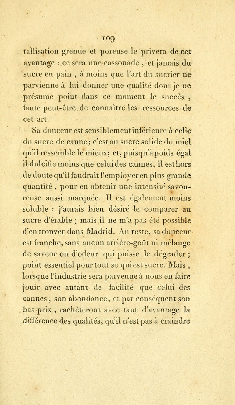 iog tallisation grenue et poreuse le privera de cet avantage : ce sera une cassonade , et jamais du sucre en pain , à moins que l'art du sucrier ne parvienne à lui donner une qualité dont je ne présume point dans ce moment le succès , faute peut-être de connaître les ressources de cet art. Sa douceur est sensiblement inférieure à celle du sucre de canne ; c'est au sucre solide du miel qu'il ressemble le mieux; et, puisqu'à poids égal il dulcifie moins que celui des cannes, il estliors de doute qu'il faudrait l'employer en plus grande quantité , pour en obtenir une intensité savou- reuse aussi marquée. Il est également moins soluble : j'aurais bien désiré le comparer au sucre d'érable ; mais il ne m'a pas été possible d'en trouver dans Madrid. Au reste, sa douceur est franche, sans aucun arrière-goût ni mélange de saveur ou d'odeur qui puisse le dégrader ; point essentiel pour tout se qui est sucre. Mais , lorsque l'industrie sera parvenue à nous en faire jouir avec autant de facilité que celui des cannes , son abondance, et par conséquent son bas prix , rachèteront avec tant d'avantage la différence des qualités, qu'il n'est pas à craindre