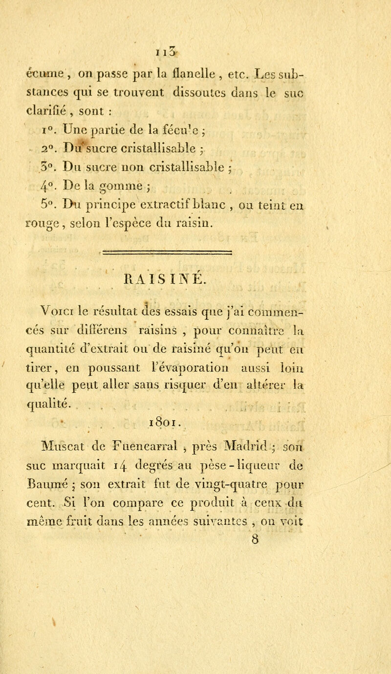 écume', on passe par la flanelle , etc. Les sub- stances qui se trouvent dissoutes dans le suc clarifié , sont : i°. Une partie de la fécu-e ; 2°. Du^sucre cristaliisable ; 5°. Du sucre non cristaliisable ; 4°. De la gomme ; 5°. Du principe extractif blanc , ou teint en rouge, selon l'espèce du raisin. RAISINE. Voici le résultat des essais que j'ai commen- cés sur différens raisins , pour connaître la quantité d'extrait ou de raisiné qu'on peut en tirer, en poussant Févaporation aussi loin qu'elle peut aller sans risquer d'en altérer la qualité. 1801. Muscat de Fuencarral 5 près Madrid ; son suc marquait 14 degrés au pèse-liqueur de Baume \ son extrait fut de vingt-quatre pour cent. Si l'on compare ce produit à ceux du même fruit dans les années suivantes , on voit 8