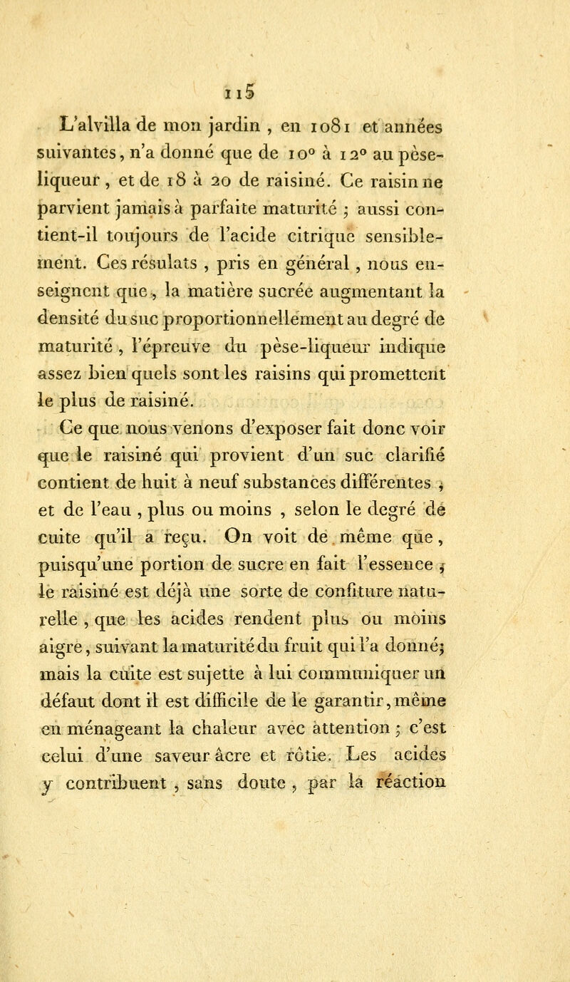 fcitf L'alvilla de mon jardin , en 1081 et années suivantes, n'a donné que de io° à 120 au pèse- liqueur , et de 18 à 20 de raisiné. Ce raisin ne parvient jamais à parfaite maturité \ aussi con- tient-il toujours de l'acide citrique sensible- ment. Ces résulats , pris en général, nous en- seignent que, la matière sucrée augmentant la densité du suc proportionnellement au degré de maturité , l'épreuve dxi pèse-liqueur indique assez bien quels sont les raisins qui promettent le plus de raisiné. Ce que. nous venons d'exposer fait donc voir que le raisiné qui provient d'un suc clarifié contient de huit à neuf substances différentes \ et de l'eau , plus ou moins , selon le degré dé cuite qu'il a reçu. On voit de même que, puisqu'une portion de sucre en fait l'essence j le raisiné est déjà une sorte de confiture natu- relle , que les acides rendent plus ou moins aigre, suivant la maturité du fruit qui l'a donné} mais la cuite est sujette à lui communiquer un défaut dont 11 est difficile de le garantir,même en ménageant la chaleur avec attention ; c'est celui d'une saveur acre et rôtie. Les acides y contribuent , sans doute , par la réaction
