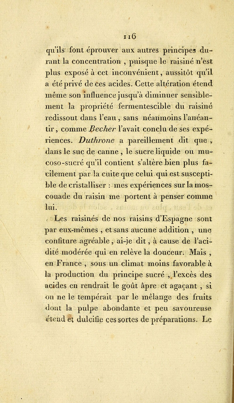 m qu'ils font éprouver aux autres principes du- rant la concentration , puisque le raisiné n'est plus exposé à cet inconvénient, aussitôt qu'il a été privé de ces acides. Cette altération étend même son influence jusqu'à diminuer sensible- ment la propriété fermentescible du raisiné redissout dans l'eau , sans néanmoins l'anéan- tir , comme Bêcher l'avait conclu de ses expé- riences. Duthrone a pareillement dit que , dans le suc de canne , le sucre liquide ou mu- coso-sucré qu'il contient s'altère bien plus fa- cilement par la cuite que celui qui est suscepti- ble de cristalliser : mes expériences sur la mos- couade du raisin me portent à penser comme lui. Les raisinés de nos raisins d'Espagne sont par eux-mêmes , et sans aucune addition , une confiture agréable, ai-je dit, à cause de l'aci- dité modérée qui en relève la douceur. Mais , en France , sous un climat moins favorable à la production du principe sucré , l'excès des acides en rendrait le goût âpre et agaçant , si on ne le tempérait par le mélange des fruits dont la pulpe abondante et peu savoureuse étend et dulcifie ces sortes de préparations. Le