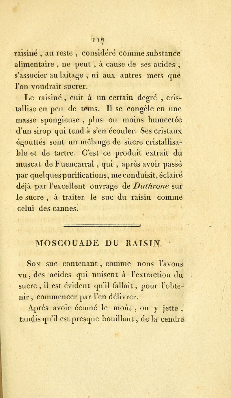 raisiné , au reste , considéré comme substance alimentaire , ne peut , à cause de ses acides , s'associer au laitage , ni aux autres mets que l'on voudrait sucrer. Le raisiné , cuit à un certain degré , cris- tallise en peu de tems. Il se congèle en une masse spongieuse , plus ou moins humectée d'un sirop qui tend à s'en écouler. Ses cristaux égouttés sont un mélange de sucre cristallisa- ble et de tartre. C'est ce produit extrait du muscat de Fuencarral, qui , après avoir passé par quelques purifications, me conduisit, éclairé déjà par l'excellent ouvrage de Duthrone sur le sucre , à traiter le suc du raisin comme celui des cannes. MOSCOUADE DU RAISIN. Son suc contenant, comme nous l'avons vu, des acides qui nuisent à l'extraction du sucre , il est évident qu'il fallait, pour l'obte- nir , commencer par l'en délivrer. Après avoir écume le moût , on y jette , tandis qu'il est presque bouillant, de la cendre
