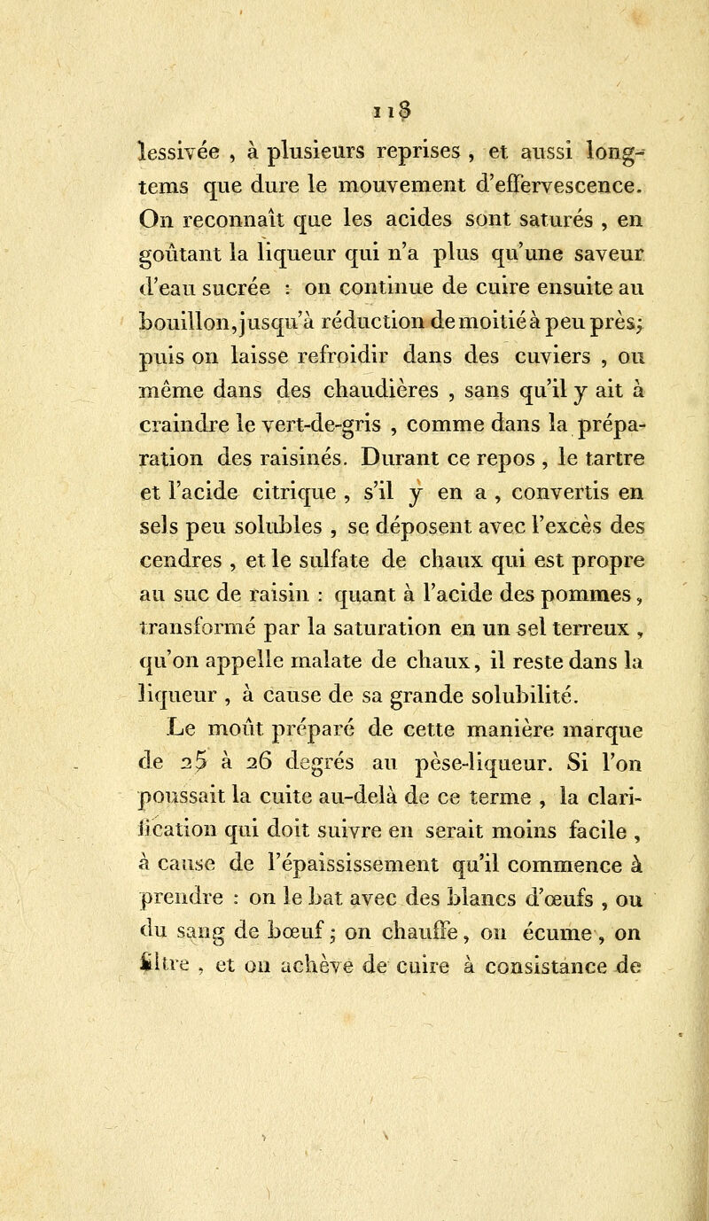lessivée , à plusieurs reprises , et aussi long- tems que dure le mouvement d'effervescence. On reconnaît que les acides sont saturés , en goûtant la liqueur qui n'a plus qu'une saveur d'eau sucrée : on continue de cuire ensuite au bouillon, jusqu'à réduction de moitié à peu près; puis on laisse refroidir dans des cuviers , ou même dans des chaudières , sans qu'il y ait à craindre le vert-de-gris , comme dans la prépa- ration des raisinés. Durant ce repos , le tartre et l'acide citrique , s'il j en a , convertis en sels peu soluLles , se déposent avec l'excès des cendres , et le sulfate de chaux qui est propre au suc de raisin : quant à l'acide des pommes, transformé par la saturation en un sel terreux , qu'on appelle malate de chaux, il reste dans la liqueur , à cause de sa grande solubilité. Le moût préparé de cette manière marque de 2$ à 26 degrés au pèse-liqueur. Si l'on poussait la cuite au-delà de ce terme , la clari- fication qui doit suivre en serait moins facile , à cause de l'épaississement qu'il commence à prendre : on le bat avec des blancs d'œufs , ou du sang de bœuf ; on chauffe, on écume, on titre , et on achève de cuire à consistance de