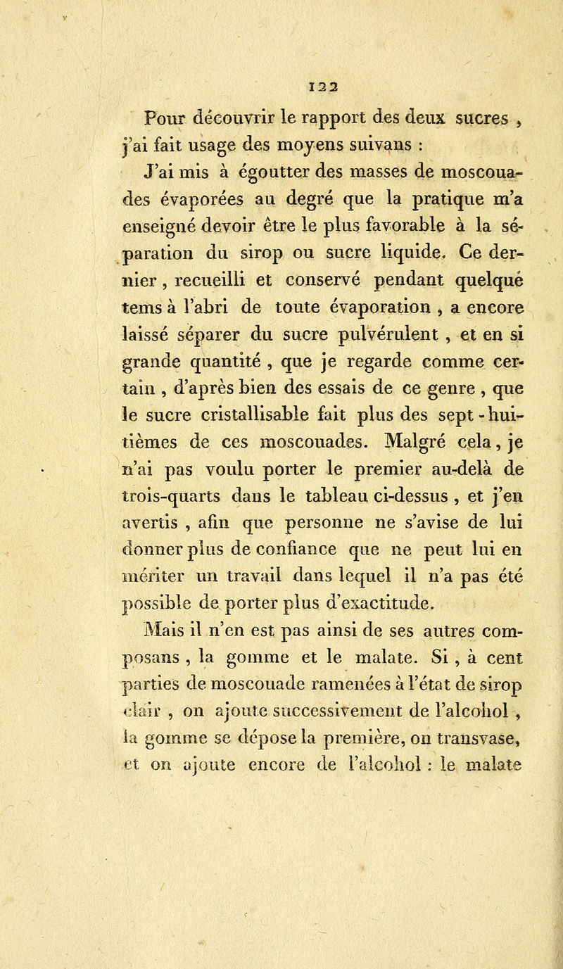 Pour découvrir le rapport des deux sucres 9 j'ai fait usage des moyens suivans : J'ai mis à égoutter des masses de moscoua- des évaporées au degré que la pratique m'a enseigné devoir être le plus favorable à la sé- paration du sirop ou sucre liquide. Ce der- nier , recueilli et conservé pendant quelque tems à l'abri de toute évaporation , a encore laissé séparer du sucre pulvérulent , et en si grande quantité , que je regarde comme cer- tain , d'après bien des essais de ce genre , que le sucre cristallisable fait plus des sept - hui- tièmes de ces moscouades. Malgré cela, je n'ai pas voulu porter le premier au-delà de trois-quarts dans le tableau ci-dessus , et j'en avertis , afin que personne ne s'avise de lui donner plus de confiance que ne peut lui en mériter un travail dans lequel il n'a pas été possible de porter plus d'exactitude. Mais il n'en est pas ainsi de ses autres corn- posans , la gomme et le malate. Si , à cent parties de moscouade ramenées à l'état de sirop clair , on ajoute successivement de Palcohol , la gomme se dépose la première, on transvase, et on ajoute encore de l'alcohol : le malate