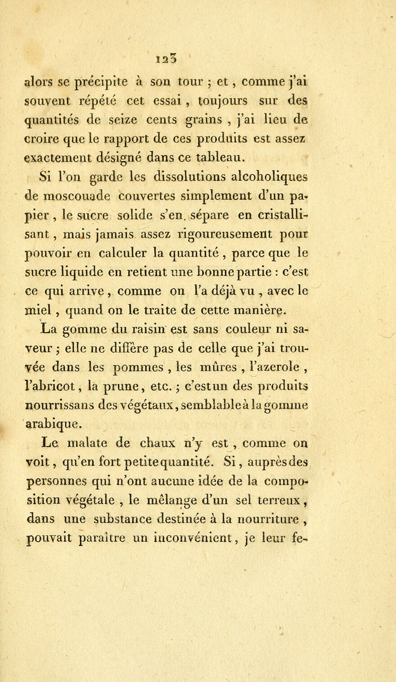125 alors se précipite à son tour ; et, comme j'ai souvent répété cet essai , toujours sur des quantités de seize cents grains , j'ai lieu de croire que le rapport de ces produits est assez exactement désigné dans ce tableau. Si l'on garde les dissolutions alcoholiques de moscouade couvertes simplement d'un pa- pier , le sucre solide s'en, sépare en cristalli- sant , mais jamais assez rigoureusement pour pouvoir en calculer la quantité , parce que le sucre liquide en retient une bonne partie : c'est ce qui arrive ,. comme on l'a déjà vu , avec le miel, quand on le traite de cette manière. La gomme du raisin est sans couleur ni sa- veur 5 elle ne diffère pas de celle que j'ai trou- vée dans les pommes , les mûres , Fazerole , l'abricot, la prune, etc. ; c'estun des produits nourrissans des végétaux, semblable à la gomme arabique. Le malate de chaux n'y est , comme on voit, qu'en fort petite quantité. Si, auprès des personnes qui n'ont aucune idée de la compo- sition végétale , le mélange d'un sel terreux, dans une substance destinée à la nourriture , pouvait paraître un inconvénient, je leur fe-