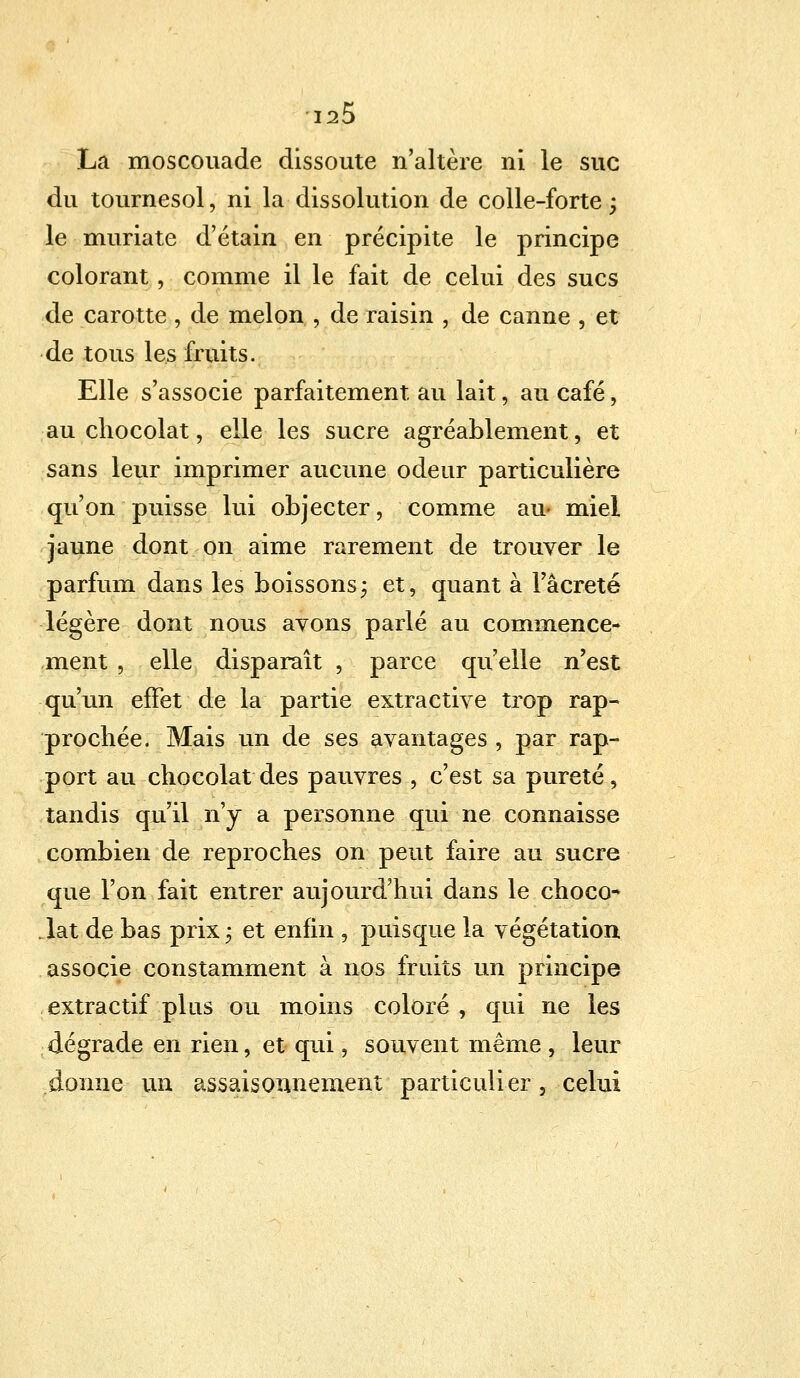 La moscouade dissoute n'altère ni le suc du tournesol, ni la dissolution de colle-forte ; le muriate d'étain en précipite le principe colorant, comme il le fait de celui des sucs de carotte , de melon , de raisin , de canne , et de tous les fruits. Elle s'associe parfaitement au lait, au café i au chocolat, elle les sucre agréablement, et sans leur imprimer aucune odeur particulière qu'on puisse lui objecter, comme au- miel jaune dont on aime rarement de trouver le parfum dans les boissons; et, quant à l'âcreté légère dont nous avons parlé au commence- ment , elle disparaît , parce qu'elle n'est qu'un effet de la partie extractive trop rap- prochée. Mais un de ses avantages , par rap- port au chocolat des pauvres , c'est sa pureté, tandis qu'il n'y a personne qui ne connaisse combien de reproches on peut faire au sucre que l'on fait entrer aujourd'hui dans le choco- lat de bas prix; et enfin , puisque la végétation associe constamment à nos fruits un principe extractif plus ou moins coloré , qui ne les dégrade en rien, et qui, souvent même , leur donne un assaisonnement particulier, celui