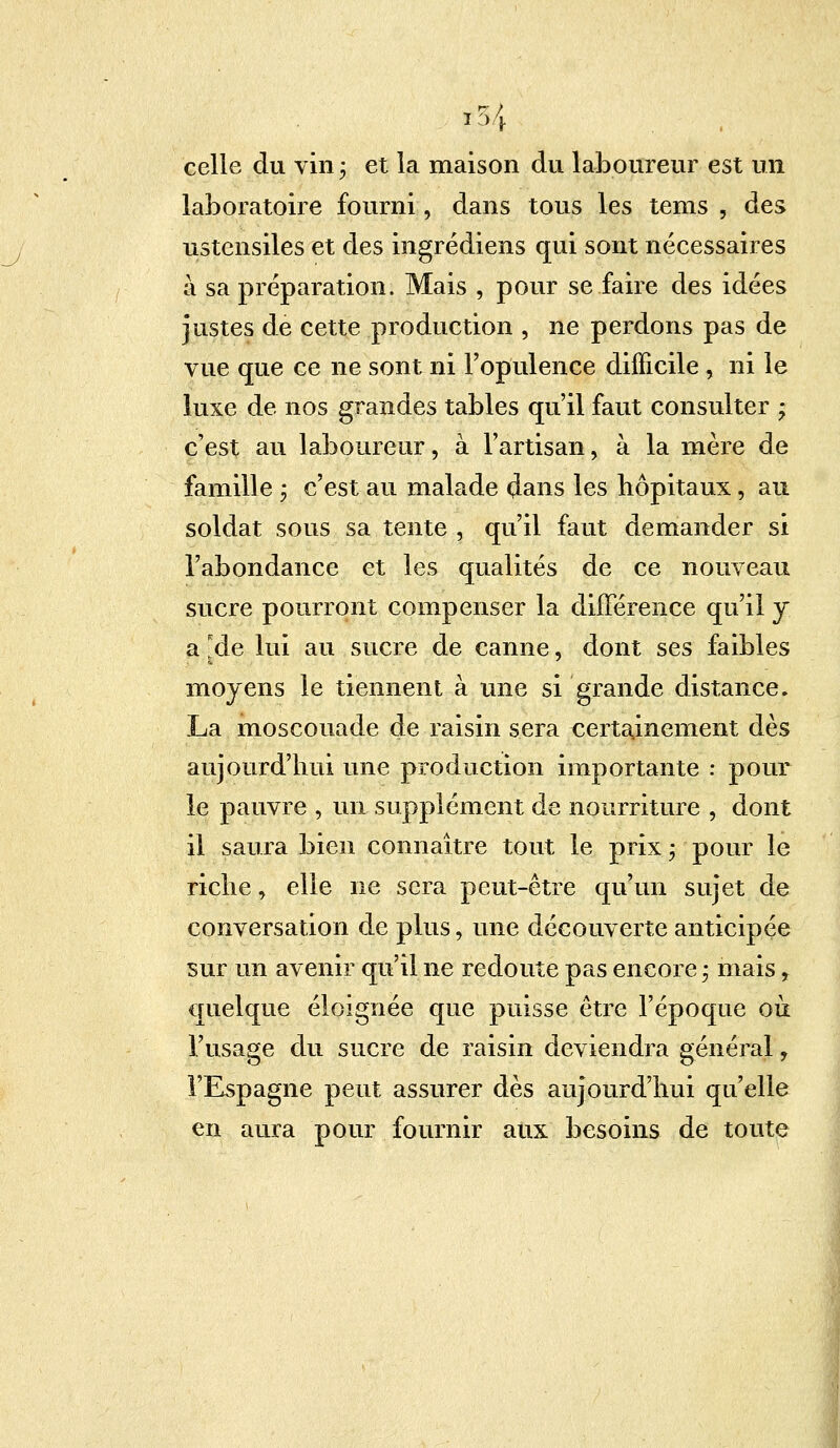 celle du vin ; et la maison du laboureur est un laboratoire fourni, dans tous les tems , des ustensiles et des ingrédiens qui sont nécessaires à sa préparation. Mais , pour se faire des idées justes de cette production , ne perdons pas de vue que ce ne sont ni l'opulence difficile , ni le luxe de nos grandes tables qu'il faut consulter ; c'est au laboureur, à l'artisan, à la mère de famille j c'est au malade dans les hôpitaux, au soldat sous sa tente , qu'il faut demander si l'abondance et les qualités de ce nouveau sucre pourront compenser la différence qu'il y a *de lui au sucre de canne, dont ses faibles moyens le tiennent à une si grande distance. La moscouade de raisin sera certainement dès aujourd'hui une production importante : poul- ie pauvre , un supplément de nourriture , dont il saura bien connaître tout le prix ; pour le riche, elle ne sera peut-être qu'un sujet de conversation de plus, une découverte anticipée sur un avenir qu'il ne redoute pas encore ; mais r quelque éloignée que puisse être l'époque où l'usage du sucre de raisin deviendra général, l'Espagne peut assurer dès aujourd'hui qu'elle en aura pour fournir aux besoins de toute