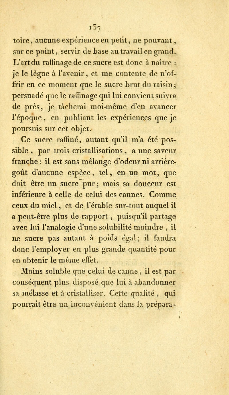 ,37 toire, aucune expérience en petit, ne pouvant, sur ce point, servir de base au travail en grand. L'art du raffinage de ce sucre est donc à naître : je le lègue à l'avenir, et me contente de n'of- frir en ce moment que le sucre brut du raisin ; persuadé que le raffinage qui lui convient suivra de près, je tâcherai moi-même d'en avancer l'époque, en publiant les expériences que je poursuis sur cet objet. Ce sucre raffiné, autant qu'il m'a été pos- sible , par trois cristallisations , a une saveur franche : il est sans mélange d'odeur ni arrière- goût d'aucune espèce, tel > en un mot, que doit être un sucre pur ; mais sa douceur est inférieure à celle de celui des cannes. Comme ceux du miel, et de l'érable sur-tout auquel il a peut-être plus de rapport, puisqu'il partage avec lui l'analogie d'une solubilité moindre , il ne sucre pas autant à poids égal* il faudra donc l'employer en plus grande quantité pour en obtenir le même effet. Moins soluble que celui de canne, il est par conséquent plus disposé que lui à abandonner sa mélasse et à cristalliser. Cette qualité , qui pourrait être un inconvénient dans la prépara-