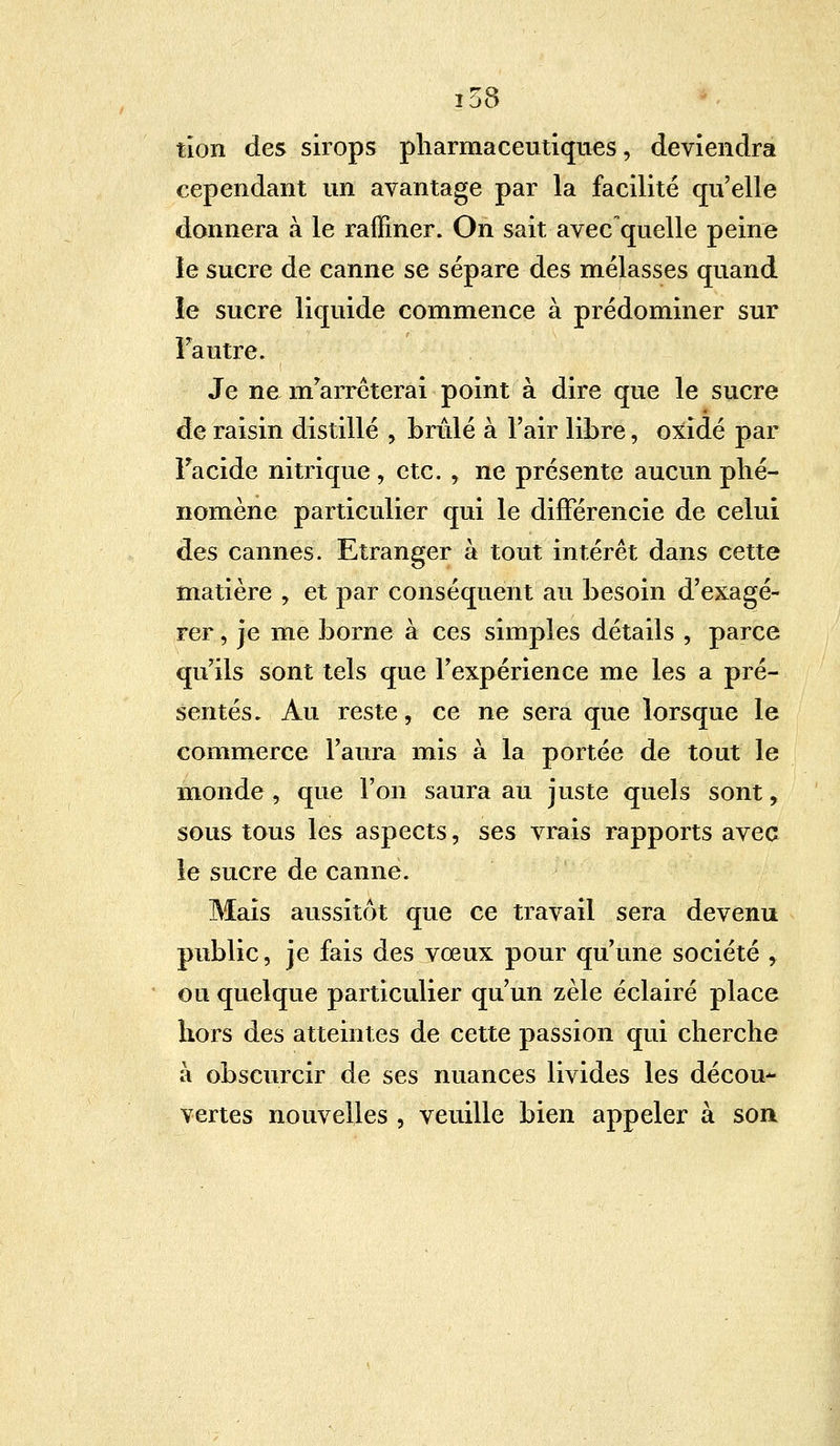 tîon des sirops pharmaceutiques, deviendra cependant un avantage par la facilité qu'elle donnera à le raffiner. On sait avec quelle peine le sucre de canne se sépare des mélasses quand le sucre liquide commence à prédominer sur Fautre. Je ne m'arrêterai point à dire que le sucre de raisin distillé , brûlé à l'air libre, oxîdé par Facide nitrique, etc. , ne présente aucun phé- nomène particulier qui le différencie de celui des cannes. Etranger à tout intérêt dans cette matière , et par conséquent au besoin d'exagé- rer , je me borne à ces simples détails , parce qu'ils sont tels que l'expérience me les a pré- sentés. Au reste, ce ne sera que lorsque le commerce l'aura mis à la portée de tout le monde , que l'on saura au juste quels sont, sous tous les aspects, ses vrais rapports avec le sucre de canne. Mais aussitôt que ce travail sera devenu public, je fais des vœux pour qu'une société , ou quelque particulier qu'un zèle éclairé place hors des atteintes de cette passion qui cherche à obscurcir de ses nuances livides les décou- vertes nouvelles , veuille bien appeler à son