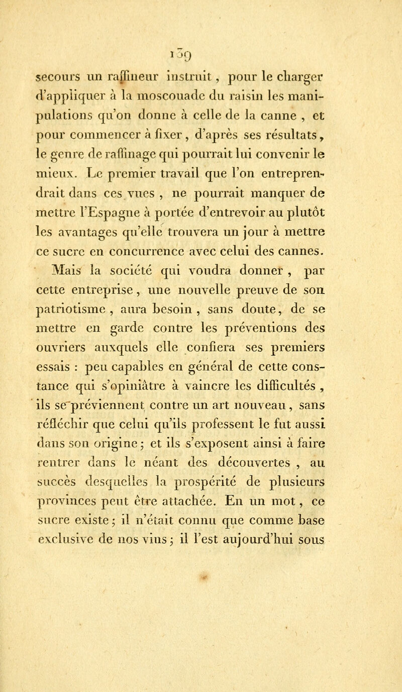 i3p secours un raffineur instruit, pour le charger d'appliquer à la moscouade du raisin les mani- pulations qu'on donne à celle de la canne , et pour commencer à fixer , d'après ses résultats, le genre de raffinage qui pourrait lui convenir le mieux. Le premier travail que l'on entreprend drait dans ces vues , ne pourrait manquer de mettre l'Espagne à portée d'entrevoir au plutôt les avantages qu'elle trouvera un jour à mettre ce sucre en concurrence avec celui des cannes. Mais la société qui voudra donner , par cette entreprise, une nouvelle preuve de son patriotisme , aura besoin , sans doute, de se mettre en garde contre les préventions des ouvriers auxquels elle confiera ses premiers essais : peu capables en général de cette cons- tance qui s'opiniàtre à vaincre les difficultés , ils se préviennent contre un art nouveau, sans réfléchir que celui qu'ils professent le fut aussi dans son origine ; et ils s'exposent ainsi à faire rentrer dans le néant des découvertes , au succès desquelles la prospérité de plusieurs provinces peut être attachée. En un mot, ce sucre existe ; il n'était connu que comme base exclusive de nos vins; il l'est aujourd'hui sous