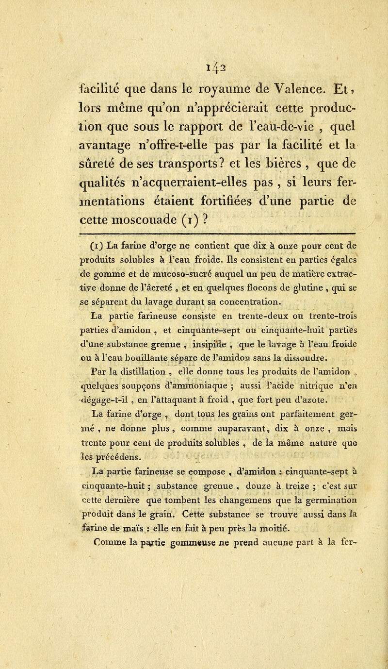 facilité que dans le royaume de Valence. Et ? lors même qu'on n'apprécierait cette produc- tion que sous le rapport de l'eau-de-vie , quel avantage n'offre-t-elle pas par la facilité et la sûreté de ses transports ? et les bières , que de qualités n'acquerraient-elles pas , si leurs fer- mentations étaient fortifiées d'une partie de cette moscouade (i) ? (i) La farine d'orge ne contient que dix à onze pour cent de produits soiubles à l'eau froide. Ils consistent en parties égales de gomme et de mucoso-sucré auquel un peu de matière extrac- tive donne de l'âcreté , et en quelques flocons de glutine , qui se se séparent du lavage durant sa concentration. La partie farineuse consiste en trente-deux ou trente-trois parties d'amidon , et cinquante-sept ou cinquante-huit parties d'une substance grenue , insipide , que le lavage à l'eau froide ou à l'eau bouillante sépare de l'amidon sans la dissoudre. Par la distillation , elle donne tous les produits de l'amidon . quelques soupçons d'ammoniaque ; aussi l'acide nitrique n'en dégage-t-il , en l'attaquant à froid , que fort peu d'azote. La farine d'orge , dont tous les grains ont parfaitement ger- mé , ne donne plus, comme auparavant, dix à onze , mais trente pour cent de produits soiubles , de la même nature que les précédens. La partie farineuse se compose , d'amidon : cinquante-sept à cinquante-huit ; substance grenue , douze à treize ; c'est sur cette dernière que tombent les changemens que la germination produit dans le grain. Cette substance se trouve aussi dans la farine de maïs : elle en fait à peu près la moitié. Comme la partie gommeuse ne prend aucune part à la fer-