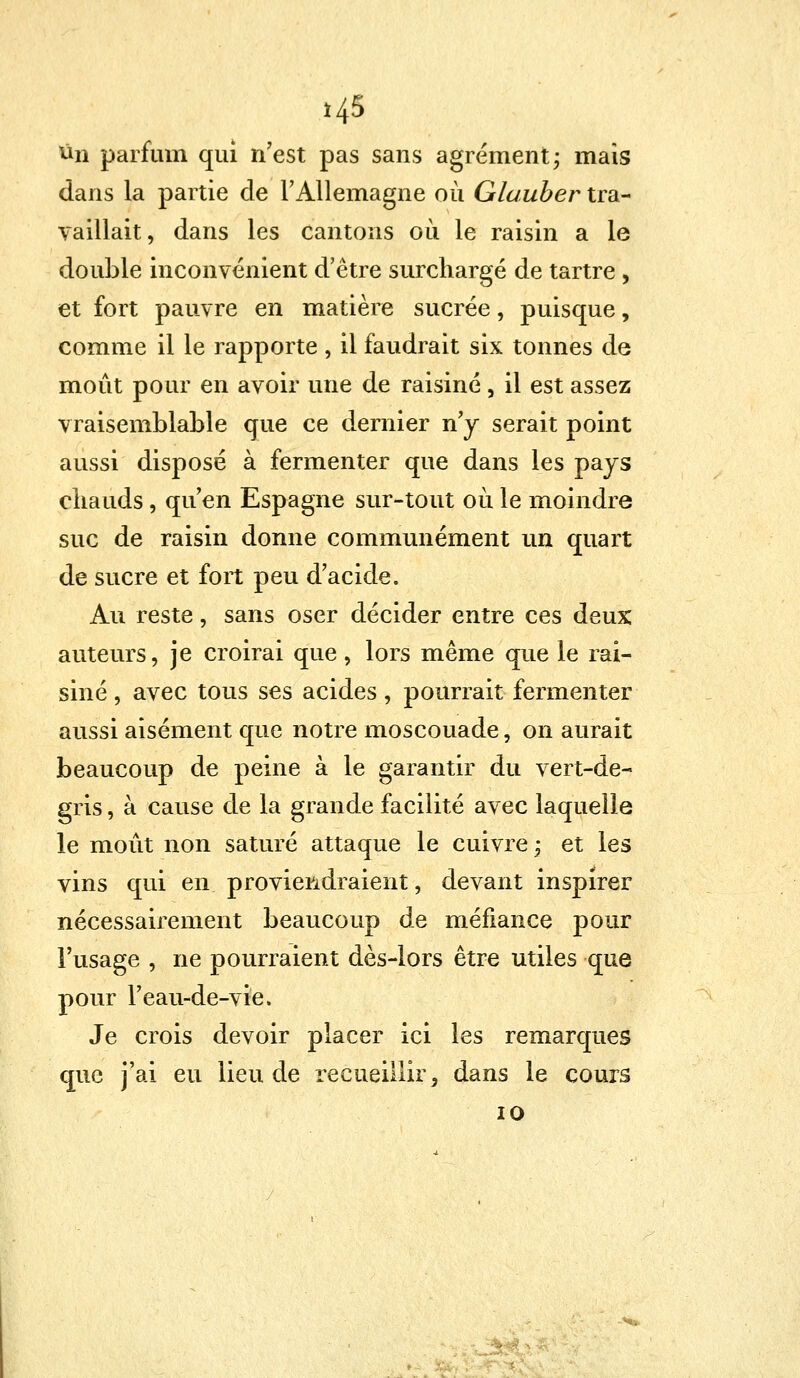 *45 un parfum qui n7est pas sans agrément; mais dans la partie de l'Allemagne où Glauber tra- vaillait, dans les cantons où le raisin a le double inconvénient d'être surchargé de tartre, et fort pauvre en matière sucrée, puisque, comme il le rapporte , il faudrait six tonnes de moût pour en avoir une de raisiné, il est assez vraisemblable que ce dernier n'y serait point aussi disposé à fermenter que dans les pays ciiauds, qu'en Espagne sur-tout où le moindre suc de raisin donne communément un quart de sucre et fort peu d'acide. Au reste, sans oser décider entre ces deux auteurs, je croirai que, lors même que le rai- siné , avec tous ses acides, pourrait fermenter aussi aisément que notre moscouade, on aurait beaucoup de peine à le garantir du vert-de- gris , à cause de la grande facilité avec laquelle le moût non saturé attaque le cuivre -, et les vins qui en proviendraient, devant inspirer nécessairement beaucoup de méfiance pour l'usage , ne pourraient dès-lors être utiles que pour l'eau-de-vie. Je crois devoir placer ici les remarques que j'ai eu lieu de recueillir, dans le cours 10