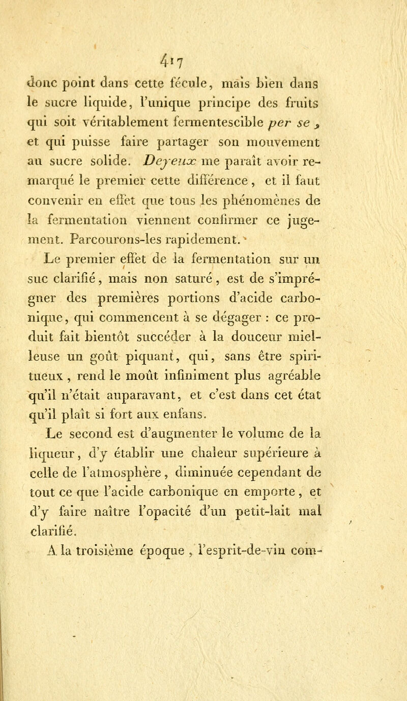 4*7 donc point dans cette fécule, mais bien dans le sucre liquide, l'unique principe des fruits qui soit véritablement fermentescible per se y et qui puisse faire partager son mouvement au sucre solide. Dey eux me paraît avoir re- marqué le premier cette différence , et il faut convenir en effet que tous les phénomènes de la fermentation viennent confirmer ce juge- ment. Parcourons-les rapidement. Le premier effet de la fermentation sur un suc clarifié, mais non saturé, est de s'impré- gner des premières portions d'acide carbo- nique , qui commencent à se dégager : ce pro- duit fait bientôt succéder à la douceur miel- leuse un goût piquant, qui, sans être spiri- tueux , rend le moût infiniment plus agréable qu'il n'était auparavant, et c'est dans cet état qu'il plait si fort aux enfans. Le second est d'augmenter le volume de la liqueur, d'y établir une chaleur supérieure à celle de l'atmosphère , diminuée cependant de tout ce que l'acide carbonique en emporte, et d'y faire naître l'opacité d'un petit-lait mal clarifié. À la troisième époque ,T esprit-de-vin corn-