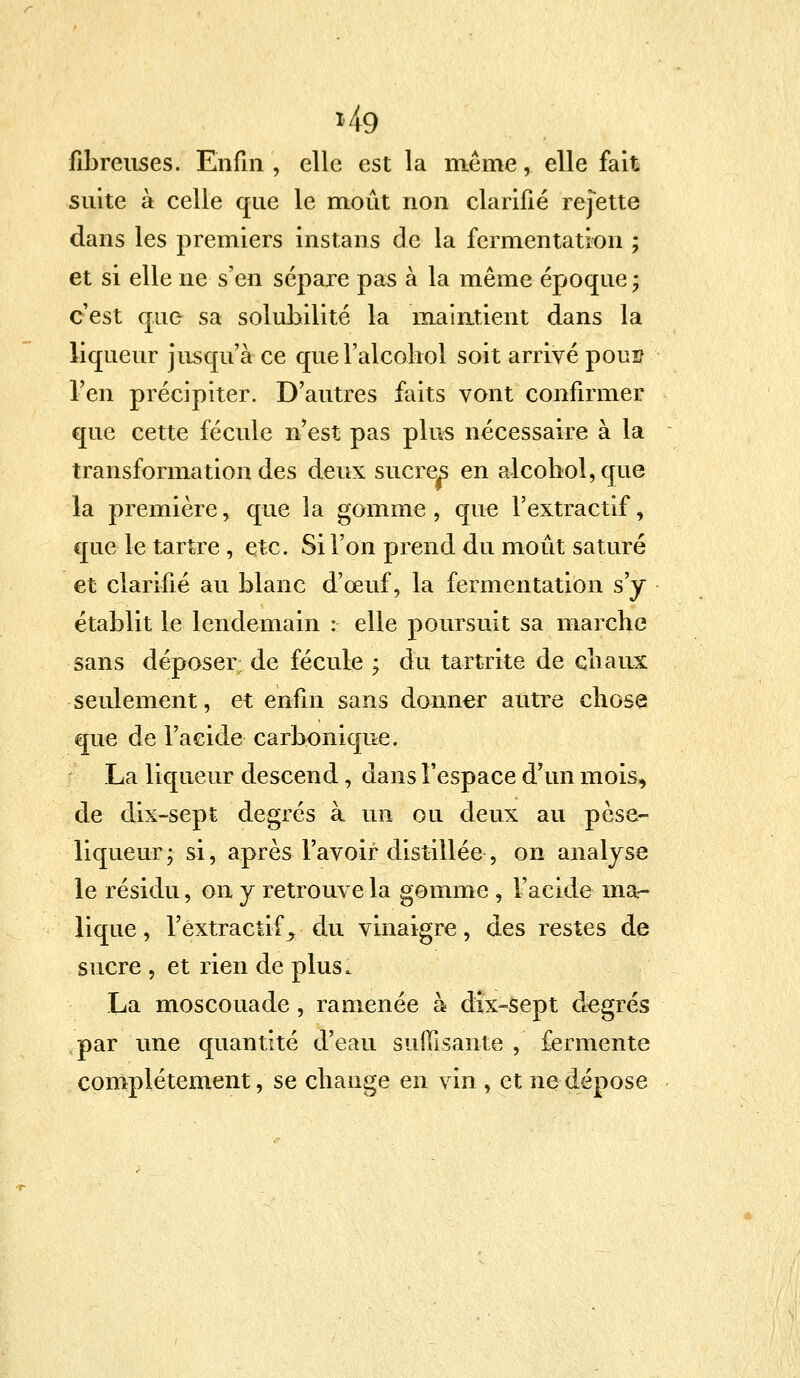 *49 fibreuses. Enfin , elle est la même,. elle fait suite à celle que le moût non clarifié rejette dans les premiers instans de la fermentation ; et si elle ne s'en sépare pas à la même époque ; c'est que sa solubilité la maintient dans la liqueur jusqu'à ce quel'alcohol soit arrivé pons l'en précipiter. D'autres faits vont confirmer que cette fécule n est pas plus nécessaire à la transformation des deux sucres en alcohol,que la première, que la gomme , que l'extractif, que le tartre , etc. Si l'on prend du moût saturé et clarifié au blanc d'œuf, la fermentation s'y établit le lendemain : elle poursuit sa marche sans déposer de fécule ; du tartrite de chaux seulement, et enfin sans donner autre chose que de l'acide carbonique. La liqueur descend, dans l'espace d'un mois, de dix-sept degrés à un ou deux au pèse- liqueur | si, après l'avoir distillée , on analyse le résidu, on y retrouve la gomme , l'acide ma- lique, l'extractif y du vinaigre, des restes de sucre , et rien de plus. La moscouade, ramenée à dix-sept degrés par une quantité d'eau suffisante , fermente complètement, se chauge en vin , et ne dépose