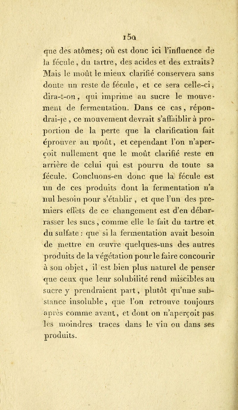 i5q que des atomes; où est donc ici l'influence de la fécule, du tartre, des acides et des extraits? Mais le moût le mieux clarifié conservera sans doute un reste de fécule, et ce sera celle-ci, dira-t-on, qui imprime au sucre le mouve - ment de fermentation. Dans ce cas, répon- drai-] e , ce mouvement devrait s'affaiblir à pro- portion de la perte que là clarification fait éprouver au moût, et cependant l'on n'aper- çoit nullement que le moût clarifié reste en arrière de celui qui est pourvu de toute sa fécule. Concluons-en donc que la fécule est un de ces produits dont la fermentation n'a nul besoin pour s'établir , et que l'un des pre- miers effets de ce changement est d'en débar- rasser les sucs, comme elle le fait du tartre et du sulfate : que si la fermentation avait besoin de mettre en œuvre quelques-uns des autres produits de la végétation pour le faire concourir à son objet, il est bien plus naturel de penser que ceux que leur solubilité rend miscibles au sucre y prendraient part, plutôt qu'une sub- stance insoluble , que l'on retrouve toujours après comme avant, et dont on n'aperçoit pas les moindres traces dans le vin ou dans ses produits.
