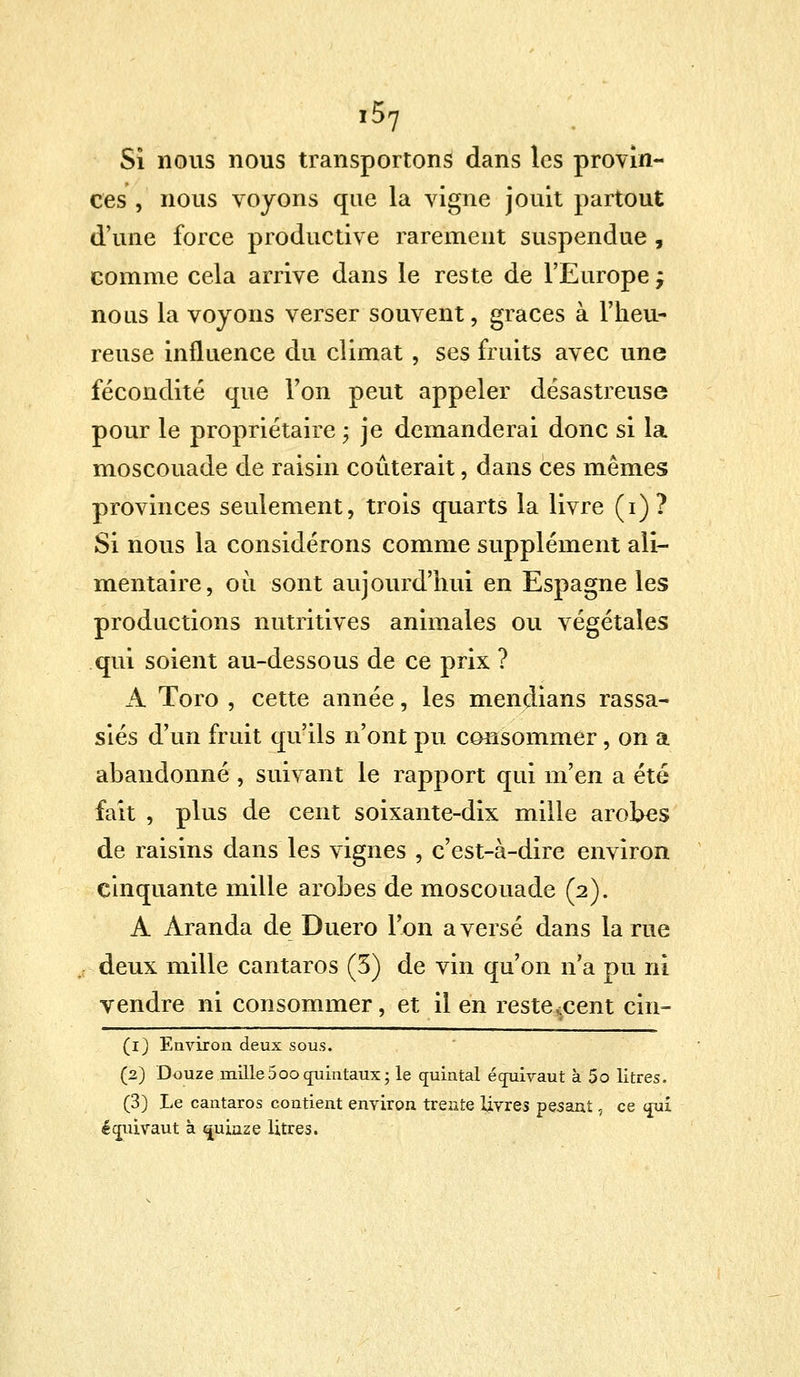 r57 Si nous nous transportons dans les provin- ces , nous voyons que la vigne jouit partout d'une force productive rarement suspendue , comme cela arrive dans le reste de l'Europe j nous la voyons verser souvent, grâces à l'heu- reuse influence du climat , ses fruits avec une fécondité que Ton peut appeler désastreuse pour le propriétaire ; je demanderai donc si la moscouade de raisin coûterait, dans ces mêmes provinces seulement, trois quarts la livre (i)? Si nous la considérons comme supplément ali- mentaire, où sont aujourd'hui en Espagne les productions nutritives animales ou végétales qui soient au-dessous de ce prix ? A Toro , cette année, les mendians rassa- siés d'un fruit qu'ils n'ont pu consommer, on a abandonné , suivant le rapport qui m'en a été fait , plus de cent soixante-dix mille arobes de raisins dans les vignes , c'est-à-dire environ cinquante mille arobes de moscouade (2). A Aranda de Duero l'on averse dans la rue deux mille cantaros (3) de vin qu'on n'a pu ni vendre ni consommer, et il en restèrent cin- (1) Environ deux sous. (2) Douze mille5oo(juintaux; le quintal équivaut à 5o litres. (3) Le cantaros contient environ trente livres pesant, ce qui écnùvaut à quinze litres.
