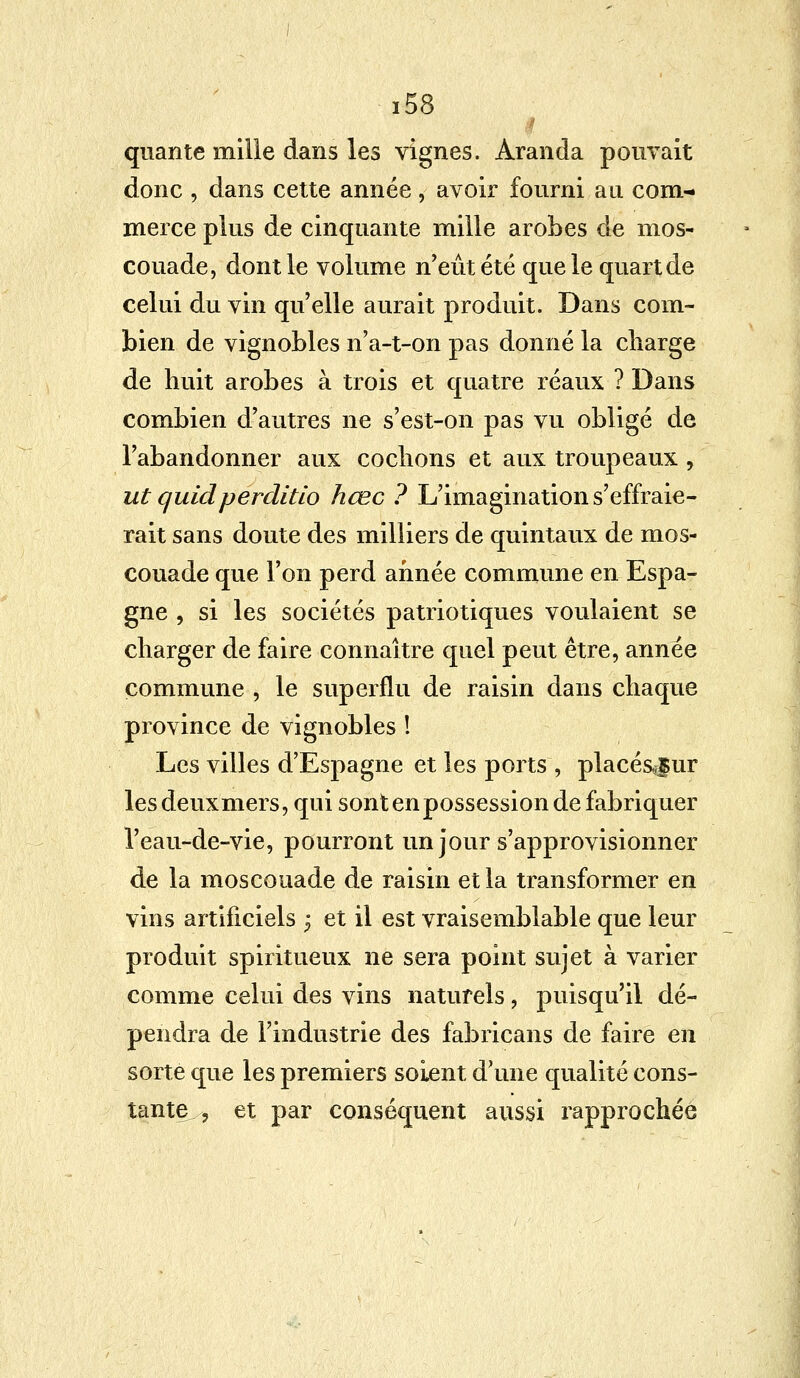 I quante mille dans les vignes. Aranda pouvait donc , dans cette année, avoir fourni au com- merce plus de cinquante mille arobes de mos- couade, dont le volume n'eût été que le quart de celui du vin qu'elle aurait produit. Dans com- bien de vignobles n'a-t-on pas donné la charge de huit arobes à trois et quatre réaux ? Dans combien d'autres ne s'est-on pas vu obligé de l'abandonner aux codions et aux troupeaux , ut quidperditlo hœc ? L'imagination s'effraie- rait sans doute des milliers de quintaux de mos- couade que l'on perd année commune en Espa- gne , si les sociétés patriotiques voulaient se charger de faire connaître quel peut être, année commune , le superflu de raisin dans chaque province de vignobles ! Les villes d'Espagne et les ports , placé&fur les deux mers, qui sont en possession de fabriquer Veau-de-vie, pourront un jour s'approvisionner de la moscouade de raisin et la transformer en vins artificiels $ et il est vraisemblable que leur produit spiritueux ne sera point sujet à varier comme celui des vins naturels, puisqu'il dé- pendra de l'industrie des fabricans de faire en sorte que les premiers soient d'une qualité cons- tante , et par conséquent aussi rapprochée