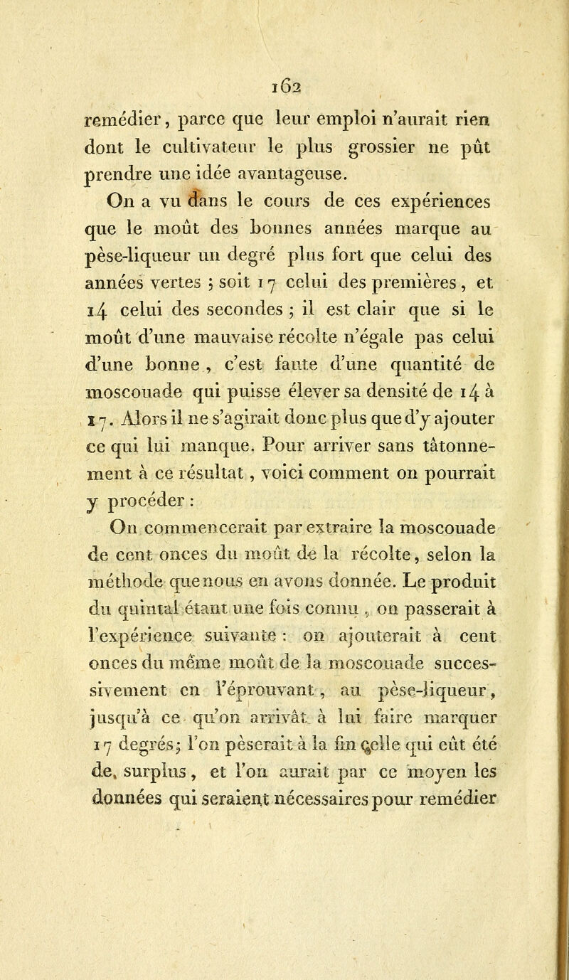 IÔ2 remédier, parce que leur emploi n'aurait rien dont le cultivateur le plus grossier ne pût prendre une idée avantageuse. On a vu dans le cours de ces expériences que le moût des bonnes années marque au pèse-liqueur un degré plus fort que celui des années vertes -, soit 17 celui des premières , et 14 celui des secondes ; il est clair que si le moût d'une mauvaise récolte n'égale pas celui d'une bonne , c'est faute d'une quantité de moscouade qui puisse élever sa densité de 14 à ï 7. Alors il ne s'agirait donc plus que d'y ajouter ce qui lui manque. Pour arriver sans tâtonne- ment à ce résultat, voici comment on pourrait j procéder : On commencerait par extraire la moscouade de cent onces du moût de la récolte, selon la méthode-que no us en avons donnée. Le produit du quintal étant une fois connu > on passerait à l'expérience suivante : on ajouterait à cent onces du même moût de la moscouade succes- sivement en l'éprouvant, au pèse-liqueur, jusqu'à ce qu'on arrivât à lui faire marquer 17 degrés^ Ton pèserait à la fin ç^elle qui eût été de, surplus, et l'on aurait par ce moyen les données qui seraient nécessaires pour remédier
