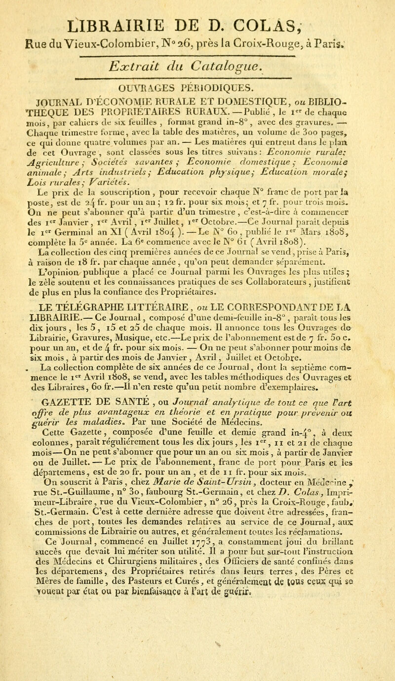 LIBRAIRIE DE D. COLAS, Rue du Vieux-Colombier, N° 26, près la Croix-Rouge, à Paris. Extrait du Catalogue. OUVRAGES PÉRIODIQUES. JOURNAL D'ÉCONOMIE RURALE ET DOMESTIQUE, ou BIBLIO- THÈQUE DES PROPRIÉTAIRES RURAUX.—Publié , le I« de chaque mois, par cahiers de six feuilles , format grand in-8° , avec des gravures. —■ Chaque trimestre Forme, avec la table des matières, un volume de 3oo pages, ce qui donne quatre volumes par an. — Les matières qui entrent dans le plan de cet Ouvrage , sont classées sous les titres suivans : Economie rurale; Agriculture ; Sociétés savantes ; Economie domestique ; Economie animale- Arts industriels; Education physique; Education morale; Lois rurales; Variétés. Le prix de la souscription , pour recevoir chaque N° franc de port par la poste, est de 24 fr. pour un an ; 12 fr. pour six mois; et 7 fr. pour trois mois. On ne peut s'abonner qu'à partir d'un trimestre , c'est-à-dire à commencer des Ier Janvier , 1er Avril, Ier Juillet, Ier Octobre.—Ce Journal parait depuis le Ier Germinal an XI ( Avril 1804 ). — J^e N° 60 , publié le Ier Mars 1808, complète la 5e année. La 6e commence avec le N° 61 (Avril 1808). La collection des cinq premières années de ce Journal se vend, prise à Paris, à raison de 18 fr. par chaque année , qu'on peut demander séparément. L'opinion publique a placé ce Journal parmi les Ouvrages les plus utiles 5 le zèle soutenu et les connaissances pratiques de ses Collaborateurs y justifient de plus en plus la confiance des Propriétaires. LE TÉLÉGRAPHE LITTÉRAIRE, ou LE CORRESPONDANT DE LA LIBRAIRIE.— Ce Journal, composé d'une demi-feuille in-8° , paraît tous les dix jours, les 5, i5 et 25 de chaque mois. Il annonce tous les Ouvrages de- Librairie, Gravures, Musique, etc.—Le prix de l'abonnement est de 7 fr. Soc. pour un an, et de 4 fr. pour six mois. — On ne peut s'abonner pour moins de six mois , à partir des mois de Janvier , Avril, Juillet et Octobre. La collection complète de six années de ce Journal, dont la septième com- mence le ier Avril 1808, se vend, avec les tables méthodiques des Ouvrages et des Libraires, 60 fr.—II n'en reste qu'un petit nombre d'exemplaires. GAZETTE DE SANTÉ , ou Journal analytique de tout ce que Part offre de plus avantageux en théorie et en pratique pour, prévenir ou guérir les maladies. Par une Société de Médecins. Cette Gazette, composée d'une feuille et demie grand in-4°, à deux colonnes, parait régulièrement tous les dix jours, les Ier, n et 21 de chaque mois—On ne peut s'abonner que pour un an ou six mois , à partir de Janvier ou de Juillet. — Le prix de l'abonnement, franc de port pour Paris et les départemens, est de 20 fr. pour un an , et de 11 fr. pour six mois. On souscrit à Paris , chez Marie de Saint-Ursin, docteur en Médecine ,' rue S t.-Guillaume, n° 3o, faubourg St.-Germain, et chez D. Colas, Impri- meur-Libraire , rue du Vieux-Colombier, n° 26, près la Croix-Rouge, faub.' St.-Germain. C'est à cette dernière adresse que doivent être adressées, fran- ches de port, toutes les demandes relatives au service de ce Journal, aux: commissions de Librairie ou autres, et généralement toutes les réclamations. Ce Journal, commencé en Juillet 1770, a constamment joui du brillant succès que devait lui mériter son utilité. Il a pour but sur-tout l'instruction des Médecins et Chirurgiens militaires , des Officiers de santé confinés dans les départemens, des Propriétaires retirés dans leurs terres, des Pères et Mères de famille, des Pasteurs et Curés, et généralement de tOUS ceux qui se vouent par état ou par bienfaisance à l'art de guérir»