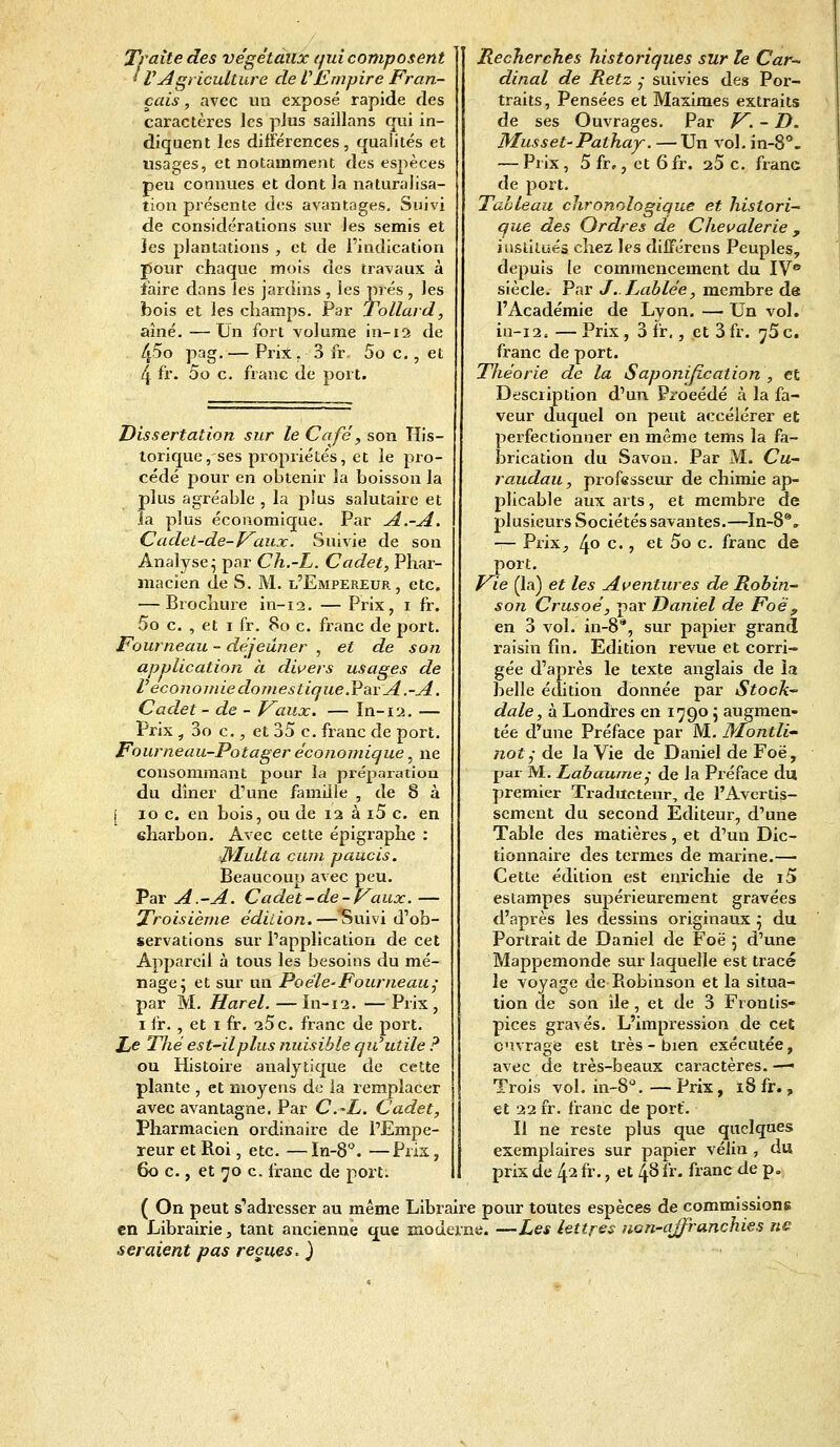 Traite des végétaux qui composent i VAgriculture de VEmpire Fran- çais , avec un exposé rapide des caractères les pius saillans qui in- diquent les différences, qualités et usages, et notamment des espèces peu connues et dont la naturalisa- tion présente des avantages. Suivi de considérations sur les semis et les plantations , et de l'indication pour chaque mois des travaux à faire dans les jardins , les prés , les bois et les champs. Par Tollard, aîné. —Un fort volume in-12 de 45° Pag- — Prix r 3fr. 5o c., et 4 fr- 5o c. franc de port. Dissertation sur le Café} son His- torique, ses propriétés, et le pro- cédé pour en obtenir la boisson la plus agréable , la plus salutaire et .la plus économique. Par A.-A. Cadei-de-Vaux. Suivie de son Analyse; par Ch.-L. Cadet, Phar- macien de S. M. l'Empereur, etc. — Brochure in-12. — Prix, 1 fr. 5o c. , et 1 fr. 80 c. franc de port. Fourneau - déjeuner , et de son application à divers usages de l'économie domestique .Par A .-A. Cadet - de - Vaux. — In-12. — Prix ,30c, et 35 c. franc de port. Fourneau-Potager économique, ne consommant pour la préparation du dîner d'une famille , de 8 à i 10 c. en bois, ou de 12 à i5 c. en eharbon. Avec cette épigraphe : ■Multa cum paucis. Beaucoup avec peu. Par A.-A. Cadet-de-Vaux. — Troisième édition.—'Suivi d'ob- servations sur l'application de cet Appareil à tous les besoins du mé- nage; et sur un Poêle-Fourneau; par M. Harel. — In-12. — Prix , 1 fr. , et 1 fr. 25c. franc de port. Le Thé est-il plus nuisible qiCutile ? ou Histoire analytique de cette plante , et moyens de la remplacer avec avantagne. Par C.-L. Cadet, Pharmacien ordinaire de l'Empe- reur et Roi, etc. —In-8°. —Prix, 60 c., et 70 c. franc de port. Recherches historiques sur le Car- dinal de Retz ?- suivies des Por- traits, Pensées et Maximes extraits de ses Ouvrages. Par V. - D. Musset-Pathay. — Un vol. in-8°. — Prix , 5 fr,, et 6 fr. 25 c. franc de port. Tableau chronologique et histori- que des Ordres de Chevalerie , institués chez les différons Peuples, depuis le commencement du IVe siècle. Par J.. Labiée, membre de l'Académie de Lyon. — Un vol. in-12. — Prix, 3 fr., et 3 fr. ^5 c. franc de port. Théorie de la Saponification , et Description d'un Procédé à la fa- veur duquel on peut accélérer et perfectionner en même tems la fa- brication du Savon. Par M. Cu- raudau, professeur de chimie ap- plicable aux arts, et membre de plusieurs Sociétés savantes.—In-8®. — Prix, 4° c- 5 et 5o c. franc de port. Vie (la) et les Aventures de Robin- son Crusoé, par Daniel de Foë 9 en 3 vol. in-8% sur papier grand raisin fin. Edition revue et corri- gée d'après le texte anglais de la belle édition donnée par Stock- dale, à Londres en 1790 j augmen- tée d'une Préface par M. Montli~ not; de la Vie de Daniel de Foë, par M. Labaume,• de la Préface du premier Traducteur, de l'Avertis- sement du second Editeur, d'une Table des matières, et d'un Dic- tionnaire des termes de marine.— Cette édition est enrichie de i5 estampes supérieurement gravées d'après les dessins originaux } du Portrait de Daniel de Foë \ d'une Mappemonde sur laquelle est tracé le voyage de Robinson et la situa- tion de son île, et de 3 Frontis- pices gravés. L'impression de cet ouvrage est très - bien exécutée, avec de très-beaux caractères. —• Trois vol. in-8û. — Prix, 18 fr., et 22 fr. franc de port. Il ne reste plus que quelques exemplaires sur papier vélin , du prix de 42 fr., et 48 fr. franc de p. ( On peut s'adresser au même Libraire pour toutes espèces de commissions en Librairie, tant ancienne que moderne. —Les lettres non-affranchies ne seraient pas reçues.)