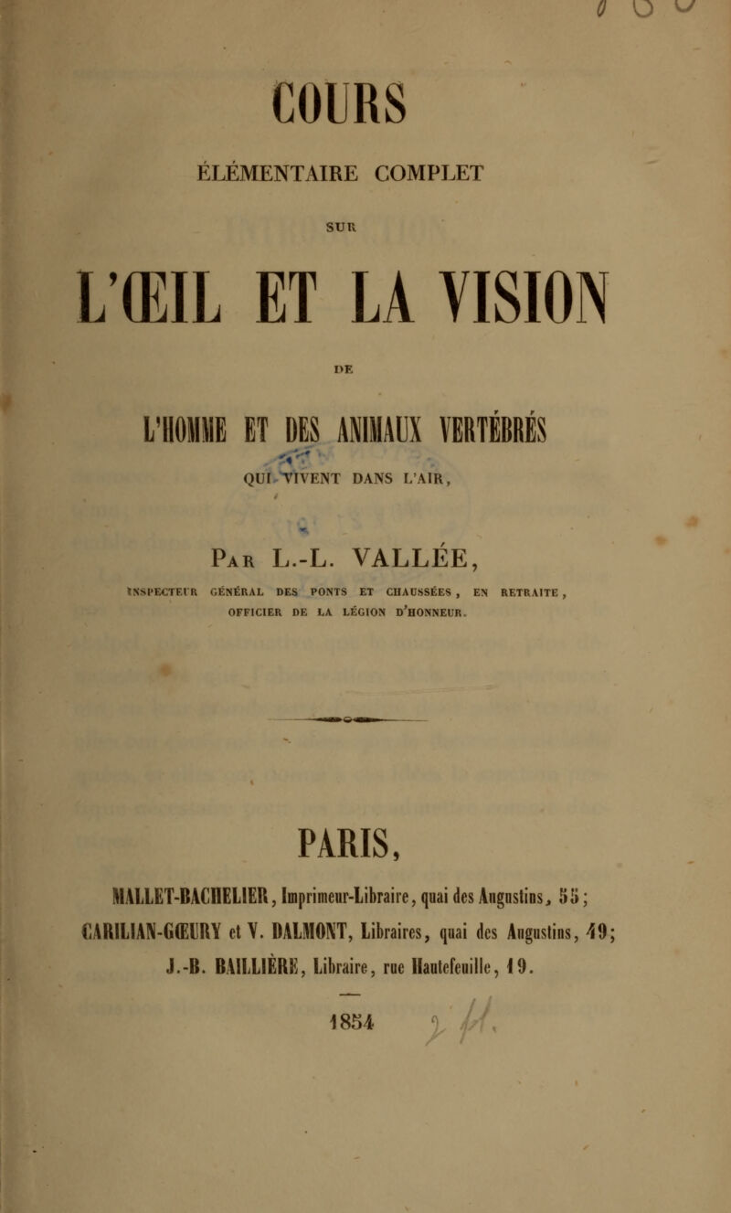 0 \J vy COURS ÉLÉMENTAIRE COMPLET SUR Ï/ŒIL ET LA VISION l»F L'HOMME ET DES ANIMAUX VERTEBRES OUI VIVENT DANS L'AIR Par L.-L. VALLEE, INSPECTEUR GÉNÉRAL DES PONTS ET CHAUSSÉES, EN RETRAITE OFFICIER DE LA LÉGION D'HONNEUR. PARIS, MALLET-BACHELIER, Imprimeur-Libraire, quai des Augnstins,, 55 ; CARILIAN-GŒIRY et Y. DALMONT, Libraires, quai des Aiigustins, 49; J.-B. BAILLIÈRE, Libraire, rue Hautefeuille, 19. 1854