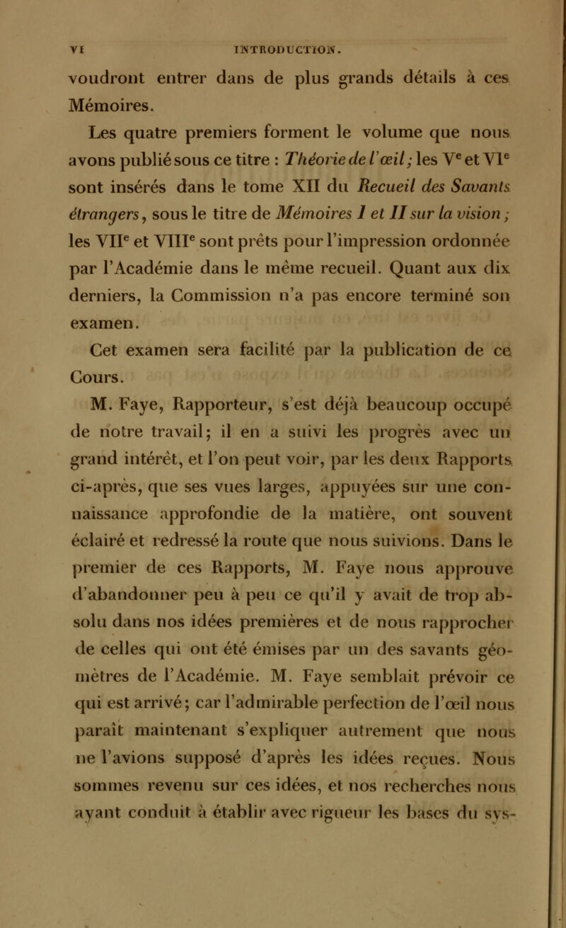 voudront entrer dans de plus grands détails à ces Mémoires. Les quatre premiers forment le volume que nous avons publié sous ce titre : Théorie de l'œil; les Ve et VIe sont insérés dans le tome XII du Recueil des Savants étrangers, sous le titre de Mémoires 1 et II sur la vision ; les VIP et VIIIe sont prêts pour l'impression ordonnée par l'Académie dans le même recueil. Quant aux dix derniers, la Commission n'a pas encore terminé son examen. Cet examen sera facilité par la publication de ce Cours. M. Faye, Rapporteur, s'est déjà beaucoup occupé de notre travail; il en a suivi les progrès avec un grand intérêt, et l'on peut voir, par les deux Rapports ci-après, que ses vues larges, appuyées sur une con- naissance approfondie de la matière, ont souvent éclairé et redressé la route que nous suivions. Dans le premier de ces Rapports, M. Faye nous approuve d'abandonner peu à peu ce qu'il y avait de trop ab- solu dans nos idées premières et de nous rapprocher de celles qui ont été émises par un des savants géo- mètres de l'Académie. M. Faye semblait prévoir ce qui est arrivé; car l'admirable perfection de l'œil nous paraît maintenant s'expliquer autrement que nous ne l'avions supposé d'après les idées reçues. Nous sommes revenu sur ces idées, et nos recherches nous ayant conduit à établir avec rigueur les bases du sys-