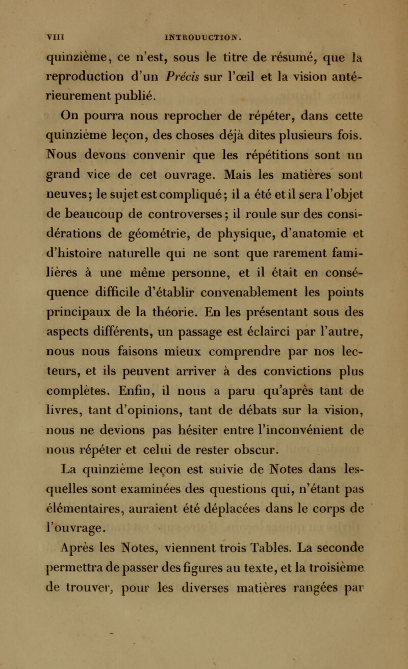quinzième, ce n'est, sous le titre de résumé, que la reproduction d'un Précis sur l'œil et la vision anté- rieurement publié. On pourra nous reprocher de répéter, dans cette quinzième leçon, des choses déjà dites plusieurs fois. Nous devons convenir que les répétitions sont un grand vice de cet ouvrage. Mais les matières sont neuves; le sujet est compliqué ; il a été et il sera l'objet de beaucoup de controverses ; il roule sur des consi- dérations de géométrie, de physique, d'anatomie et d'histoire naturelle qui ne sont que rarement fami- lières à une même personne, et il était en consé- quence difficile d'établir convenablement les points principaux de la théorie. En les présentant sous des aspects différents, un passage est éclair ci par l'autre, nous nous faisons mieux comprendre par nos lec- teurs, et ils peuvent arriver à des convictions plus complètes. Enfin, il nous a paru qu'après tant de livres, tant d'opinions, tant de débats sur la vision, nous ne devions pas hésiter entre l'inconvénient de nous répéter et celui de rester obscur. La quinzième leçon est suivie de Notes dans les- quelles sont examinées des questions qui, n'étant pas élémentaires, auraient été déplacées dans le corps de l'ouvrage. Après les Notes, viennent trois Tables. La seconde permettra de passer des figures au texte, et la troisième de trouver, pour les diverses matières rangées par
