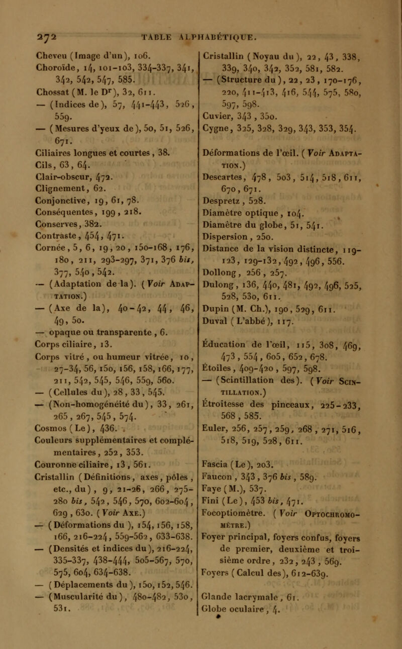 Cheveu (Image d'un), 106. Choroïde, 14, ioi-io3, 334-337, 34i, 342, 542, 547, 585. Chossat(M. leDr), 32, 611. — (Indices de), 5;, 44*~443> &»6, 559. — (Mesures d'yeux de), 5o, 5i, 526, 671. Ciliaires longues et courtes , 38. Cils, 63, 64. Clair-obscur, 4/2. Clignement, 62. Conjonctive, 19, 61, 78. Conséquentes, 199, 218. Conserves, 382. Contraste, 4^4» 4?1- Cornée ,5,6, 19, 20 , i5o-i68, 176, 180, 211, 293-297, 371, 376 bit, 377, 54o ,542. — (Adaptation delà). (Voir Adap- tation.) — (Axe de la), 4°~42> 44» 46» 49, 5o. — opaque ou transparente , 6. Corps ciliaire, i3. Corps vitré, ou humeur vitrée, 10, 27-34, 56, i5o, i56, i58,166,177, an, 542, 545, 546, 559, 56o. — (Cellules du), 28 , 33 , 545. — (Non-homogénéité du), 33, 261, 265 , 267, 545 , 574. Cosmos (Le), 436. Couleurs supplémentaires et complé- mentaires, 2Ô2, 353. Couronne ciliaire, i3, 561. Cristallin (Définitions, axes, pôles, etc., du), 9, 21-26, 266, 275- 280 bis, 542 , 546, 570, 602-604 > 629 , 63o. ( Voir Axe.) — (Déformations du ), i54, i56, i58, 166, 216-224, 559-562, 633-638. — (Densités et indices du), 216-224, 335-337, 438-444, 5o5-567, 570, 575, 604, 634-638. — (Déplacements du), i5o, 152, 546. — (Muscularité du ), 480-482, 53o, 53i. Cristallin (Noyau du), 22, 43, 338, 339, 34o, 342, 352, 58i, 582. — ( Structure du ), 22, 23 , 170-176, 220, /(ii-'1i3, 4i6, 544, 5;5, 58o, 597, 598. Cuvier, 343 , 35o. Cygne, 325, 328, 329, 343, 353, 354. Déformations de l'œil. ( Voir Adapta- tion.) Descartes, 478, 5o3, 5i4,5i8,6ii, 670 ,671. Despretz , 528. Diamètre optique, 104. Diamètre du globe, 5i, 541. Dispersion, 25o. Distance de la vision distincte, 119— 123, 129-132,492,496,556. Dollong, 256 , 257. Dulong, i36, 440, 481, 492, 496, 525, 528, 53o, 611. Dupin (M. Ch.), 190, 529, 611. Duval ( L'abbé), 117. Éducation de l'œil, n5, 3o8, 469, 4;3, 554, 6o5, 652,678. Étoiles , 409-420 , 597, 5g8. — (Scintillation des). ( Voir Scin- tillation.) Étroitesse des pinceaux, 225-233, 568 , 585. Euler, 256, 257, 25g, 268, 271, 5i6, 5i8, 519, 528, 611. Fascia (Le), 2o3. Faucon , 343 , 376 bis , 58g. Faye(M.), 537. Fini (Le), 453 bis, 471. Focoptiomètre. ( Voir Optochromo- MÈTRE.) Foyer principal, foyers confus, foyers de premier, deuxième et troi- sième ordre , 232 , 243 , 56g. Foyers (Calcul des), 612-639. Glande lacrymale, 61. Globe oculaire, 4.