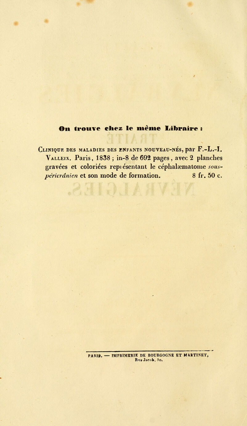 On troiiTe cliez le même liibraire s Clinique des maladies des enfants nouveau-nés, par F,-L.-I. Valleix. Paris, 1838 ; in-8 de 692 pages, avec 2 planches gravées et coloriées repiésentant le céphalaematome ^oua-- péricrânien et son mode de formation. 8 fr. 60 c. pari». — IMPRIMERIE DE BOURGOGNE BT M4RT1NET, Rua JbcoIi, So.