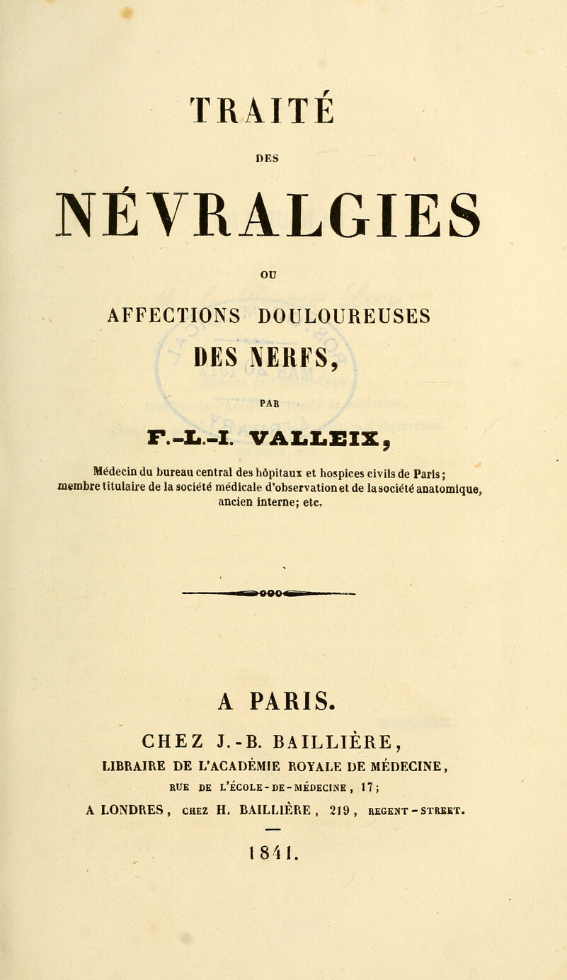 DES NÉVRALGIES ou AFFECTIONS DOULOUREUSES DES NERFS, PAE F.-!..-!. vAi.i:.x:ix, Médecin du bureau central des hôpitaux et hospices civils de Paris ; membre titulaire de la société médicale d'observation et de la société anatomique, ancien interne; etc. A PARIS. CHEZ J.-B. BAILLIÈRE, LIBRAIRE DE L'ACADÉMIE ROYALE DE MÉDECINE, RUE DE l'École-DE-MÉDECINE , 17; A LONDRES, chez H. BAILLlÊRE , 219, régent - street. 1841.