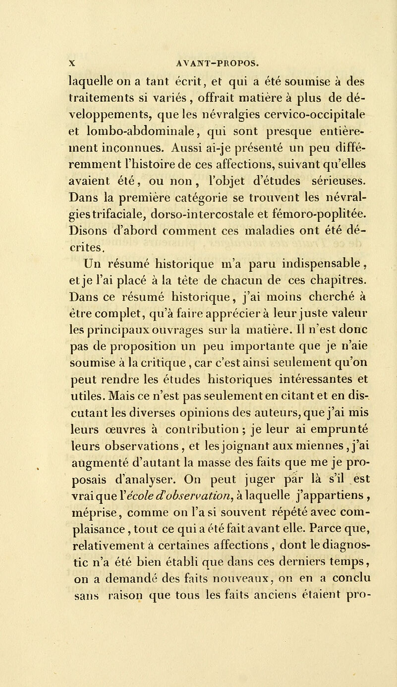 laquelle on a tant écrit, et qui a été soumise à des traitements si variés, offrait matière à plus de dé- veloppements, que les névralgies cervico-occipitale et lombo-abdominale, qui sont presque entière- ment inconnues. Aussi ai-je présenté un peu diffé- remment l'histoire de ces affections, suivant qu'elles avaient été, ou non, l'objet d'études sérieuses. Dans la première catégorie se trouvent les névral- gies trifaciale, dorso-intercostale et fémoro-poplitée. Disons d'abord comment ces maladies ont été dé- crites. Un résumé historique m'a paru indispensable, et je l'ai placé à la tête de chacun de ces chapitres. Dans ce résumé historique, j'ai moins cherché à être complet, qu'à faire apprécier à leur juste valeur les principaux ouvrages sur la matière. Il n'est donc pas de proposition un peu importante que je n'aie soumise à la critique, car c'est ainsi seulement qu'on peut rendre les études historiques intéressantes et utiles. Mais ce n'est pas seulement en citant et en dis- cutant les diverses opinions des auteurs, que j'ai mis leurs oeuvres à contribution ; je leur ai emprunté leurs observations, et les joignant aux miennes, j'ai augmenté d'autant la masse des faits que me je pro- posais d'analyser. On peut juger par là s'il est vrai que \école d'observation, à laquelle j'appartiens , méprise, comme on l'a si souvent répété avec com- plaisance , tout ce qui a été fait avant elle. Parce que, relativement à certaines affections , dont le diagnos- tic n'a été bien établi que dans ces derniers temps, on a demandé des faits nouveaux, on en a conclu sans raison que tous les faits anciens étaient pro-