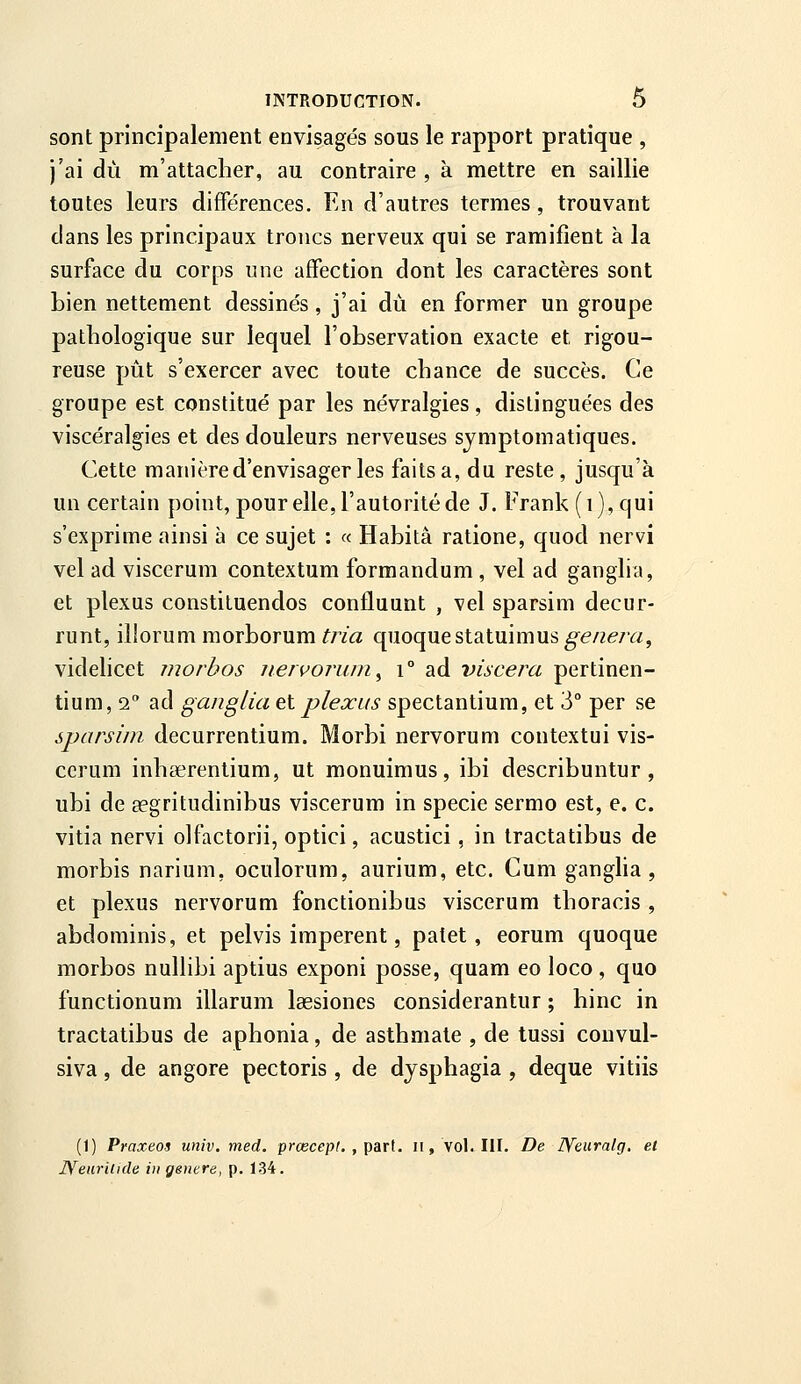 sont prÎDcipalement envisagés sous le rapport pratique , j'ai du m'attacher, au contraire , à mettre en saillie toutes leurs différences. En d'autres termes, trouvant dans les principaux troncs nerveux qui se ramifient à la surface du corps une affection dont les caractères sont bien nettement dessinés, j'ai dû en former un groupe pathologique sur lequel l'observation exacte et rigou- reuse pût s'exercer avec toute chance de succès. Ce groupe est constitué par les névralgies, distinguées des viscéralgies et des douleurs nerveuses symptomatiques. Cette manière d'envisager les faits a, du reste , jusqu'à un certain point, pour elle, l'autorité de J. Frank (i), qui s'exprime ainsi à ce sujet : « Habita ratione, quod nervi vel ad viscerum contextum formandum, vel ad ganglia, et plexus constituendos confluunt , vel sparsim decur- runt, illorum morborum tria quoquestatuimus gênera^ videlicet morbos uervorum^ i° ad viscera pertinen- tium, 2 ad ganglia et plexus spectantium, et 3° per se sparsim decurrentium. Morbi nervorum contextui vis- cerum inhserentium, ut monuimus, ibi describuntur, ubi de Eegritudinibus viscerum in specie sermo est, e. c. vitia nervi olfactorii, optici, acustici, in tractatibus de morbis narium, oculorum, aurium, etc. Cum gangha , et plexus nervorum fonctionibas viscerum thoracis , abdominis, et pelvis imperent, patet, eorum quoque morbos nullibi aptius exponi posse, quam eo loco , quo functionum illarum lassiones considerantur ; hinc in tractatibus de aphonia, de asthmate , de tussi couvul- siva, de angore pectoris , de djsphagia , deque vitiis (1) Praxeos univ. med. prcecepf. , part, ii, vol. III. De lYeuralg. et IS'^earUide in génère, p, 134.