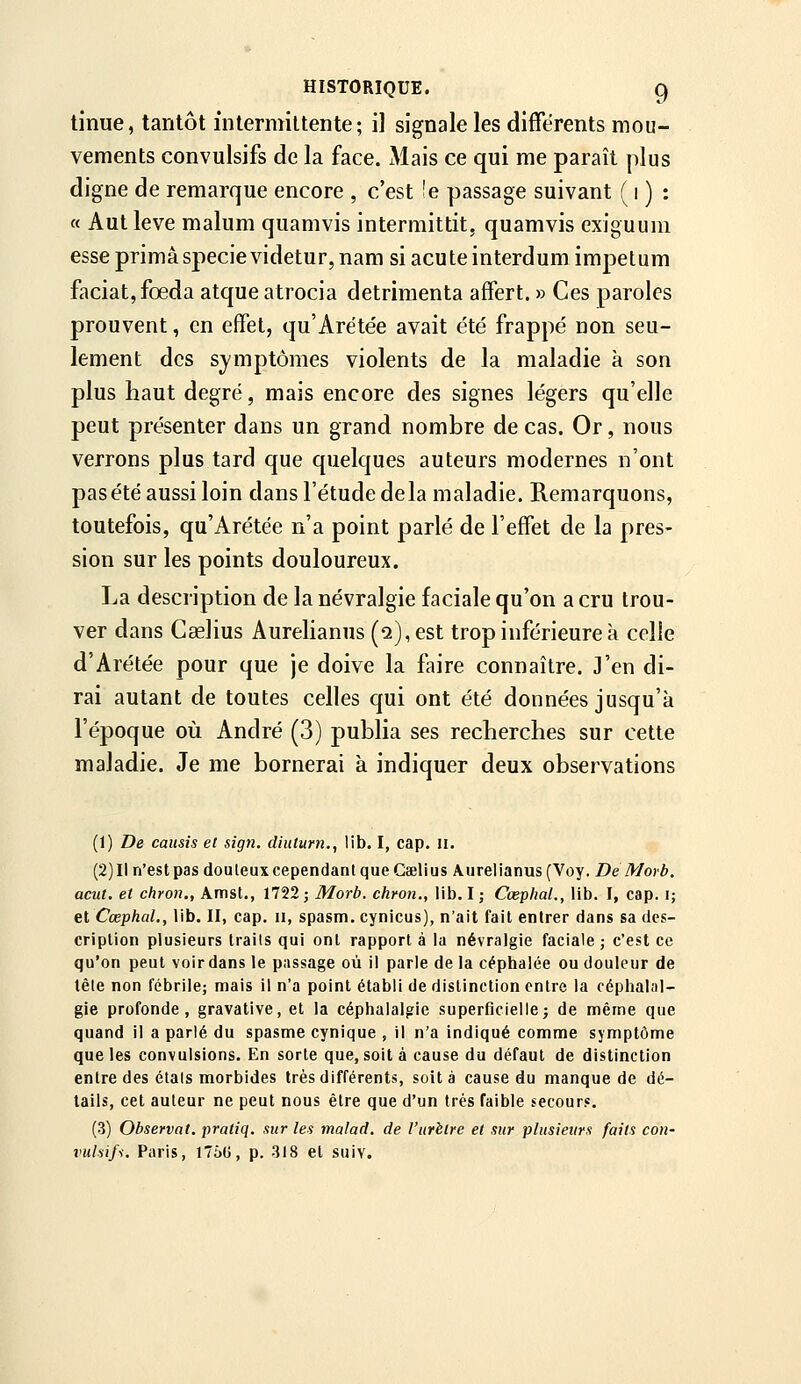 HISTORIQUE. C) tinue, tantôt intermittente; il signale les différents mou- vements convulsifs de la face. Mais ce qui me paraît plus digne de remarque encore , c'est !e passage suivant ( i ) : « Aut levé malum quamvis intermittit, quamvis exiguum esse prima specie videtur, nam si acute interdum impelum faciat,fœda atque atrocia detrimenta affert. » Ces paroles prouvent, en effet, qu'Arétée avait été frappé non seu- lement des symptômes violents de la maladie à son plus haut degré, mais encore des signes légers qu'elle peut présenter dans un grand nombre de cas. Or, nous verrons plus tard que quelques auteurs modernes n'ont pas été aussi loin dans l'étude delà maladie. Remarquons, toutefois, qu'Arétée n'a point parlé de l'effet de la pres- sion sur les points douloureux. La description de la névralgie faciale qu'on a cru trou- ver dans Caelius Aurelianus (q), est trop inférieure à celle d'Arétée pour que je doive la faire connaître. J'en di- rai autant de toutes celles qui ont été données jusqu'à l'époque où André (3) publia ses recherches sur cette maladie. Je me bornerai à indiquer deux observations (1) De caiisis et sign. diiiturn., lib. I, cap. ii. (2) Il n'est pas douteux cependant que Ceelius Aurelianus (Voy. De Morb. acut. et chron., Amst., 1752; Morb. chron., lib. I; Cœplial., lib. I, cap. i; elCœphal,, lib. II, cap. ii, spasm.cynicus), n'ait fait entrer dans sa des- cription plusieurs traits qui ont rapport à la névralgie faciale ; c'est ce qu'on peut voir dans le passage où il parle de la céphalée ou douleur de tête non fébrile; mais il n'a point établi de distinction entre la céphalal- gie profonde, gravative, et la céphalalgie superficielle; de même que quand il a parlé du spasme cynique , il n'a indiqué comme symptôme que les convulsions. En sorte que, soit à cause du défaut de distinction entre des étals morbides très différents, soit à cause du manque de dé- tails, cet auteur ne peut nous être que d'un très faible secours. (3) Observât, pratiq. sur les malad. de l'urètre et sur plusieurs faits con- %>ulsifs. Paris, J76G, p. 318 et suiv.