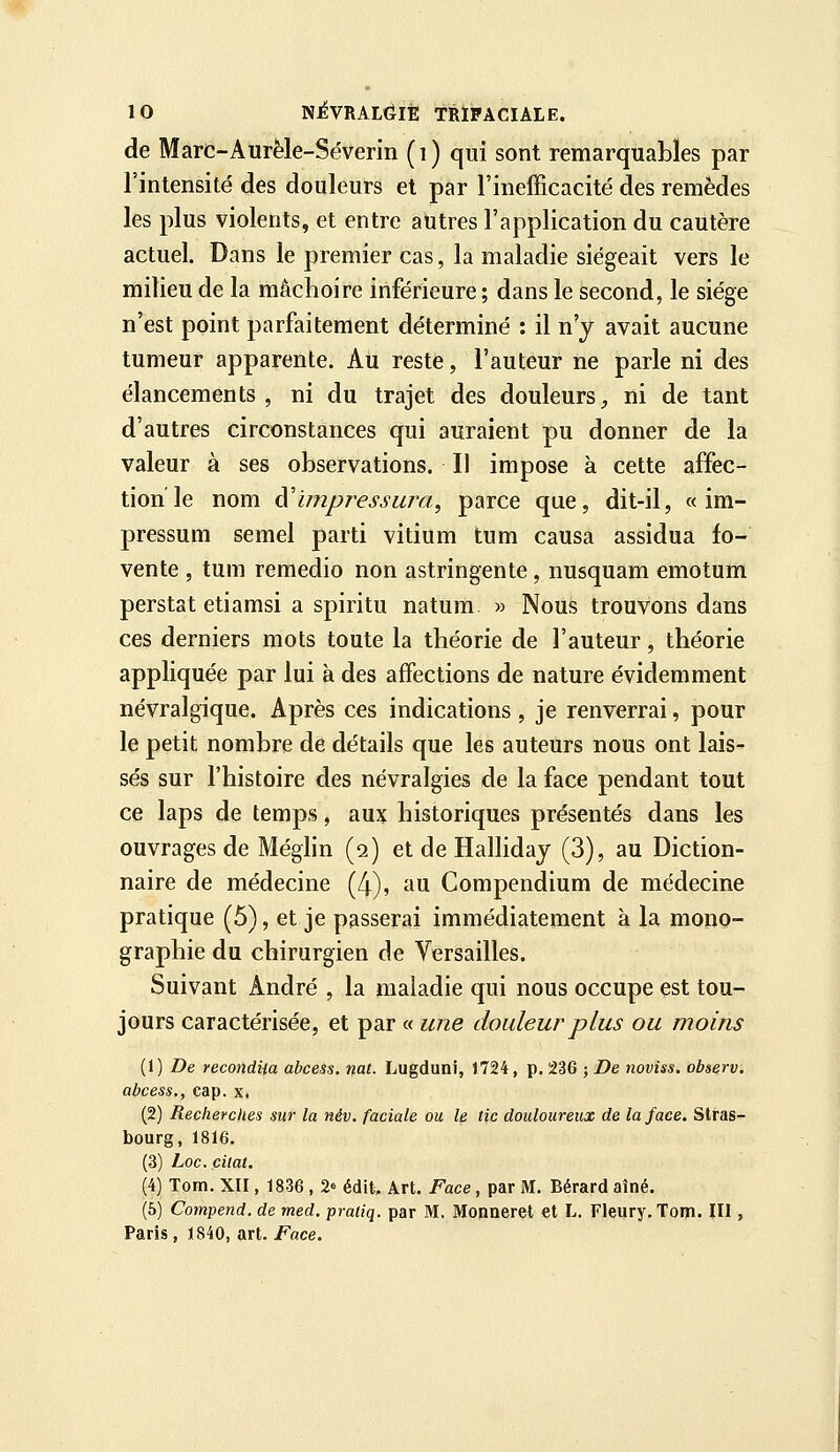 de Marc-Aurèle-Séverin (i) qui sont remarquables par l'intensité des douleurs et par l'inefficacité des remèdes les plus violents, et entre autres l'application du cautère actuel. Dans le premier cas, la maladie siégeait vers le milieu de la mâchoire inférieure ; dans le second, le siège n'est point parfaitement déterminé : il n'y avait aucune tumeur apparente. Au reste, l'auteur ne parle ni des élancements, ni du trajet des douleurs;, ni de tant d'autres circonstances qui auraient pu donner de la valeur à ses observations. Il impose à cette affec- tion le nom ài'ïmpressura^ parce que, dit-il, « im- pressum semel parti vitium tum causa assidua fo- vente , tum reraedio non astringente, nusquam emotum perstat etiamsi a spiritu natum » Nous trouvons dans ces derniers mots toute la théorie de l'auteur, théorie appliquée par lui à des affections de nature évidemment névralgique. Après ces indications , je renverrai, pour le petit nombre de détails que les auteurs nous ont lais- ses sur l'histoire des névralgies de la face pendant tout ce laps de temps, aux historiques présentés dans les ouvrages de Méghn (2) et de Hallidaj (3), au Diction- naire de médecine (4), au Compendium de médecine pratique (5), et je passerai immédiatement à la mono- graphie du chirurgien de Versailles. Suivant André , la maladie qui nous occupe est tou- jours caractérisée, et par « une douleur plus ou moins (1) De reco7idUa abcess. nat. Lugduni, 1724, p. 236 ; De noviss. observ. abcess., cap. x. (2) Recherches sur la név. faciale ou le tic douloureux de la face. Stras- bourg, 1816. (3) Loc. cilat. (4) Tom. XII, 1836 , 2» édit. Art. Face, par M. Bérard aîné. (5) Compend. de med. praliq. par M. Monneret et L. Fleury.Tom. III , Paris, 1840, art. Face.