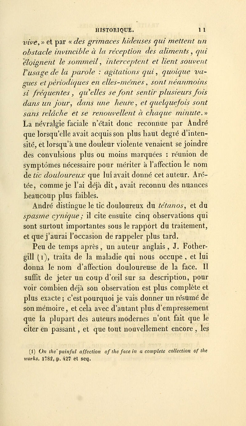 viue, » et par « des grimaces hideuses qui mettent un obstacle invincible à la réception des aliments, qui éloignent le sommeil, interceptent et lient souvent Vusage de la parole : agitations qui, quoique va- lues et périodiques en elles-mêmes, sont néanmoins si fréquentes, quelles se font sentir plusieurs fois dans un jour, dans une heure ^ et quelquefois sont sans relâche et se renouvellent à chaque minute. » La névralgie faciale n'e'tait donc reconnue par André que lorsqu'elle avait acquis son plus haut degré d'inten- sité, et lorsqu'à une douleur violente venaient se joindre des convulsions plus ou moins marquées : réunion de symptômes nécessaire pour mériter à l'affection le nom de tic douloureux que lui avait donné cet auteur. Aré- tée, comme je l'ai déjà dit, avait reconnu des nuances beaucoup plus faibles. André distingue le tic douloureux du tétanos^ et du spasme cynique ; il cite ensuite cinq observations qui sont surtout importantes sous le rapport du traitement, et que j'aurai l'occasion de rappeler plus tard. Peu de temps après , un auteur anglais , J. Fother- gill (i), traita de la maladie qui nous occupe , et lui donna le nom d'affection douloureuse de la face. Il suffit de jeter un coup d'oeil sur sa description, pour voir combien déjà son observation est plus complète et plus exacte ; c'est pourquoi je vais donner un résumé de son mémoire, et cela avec d'autant plus d'empressement que la plupart des auteurs modernes n'ont fait que le citer en passant, et que tout nouvellement encore , les (1) On the'painful affection of the face in a complète collection of the Works. 1785, p. 427 et seq.