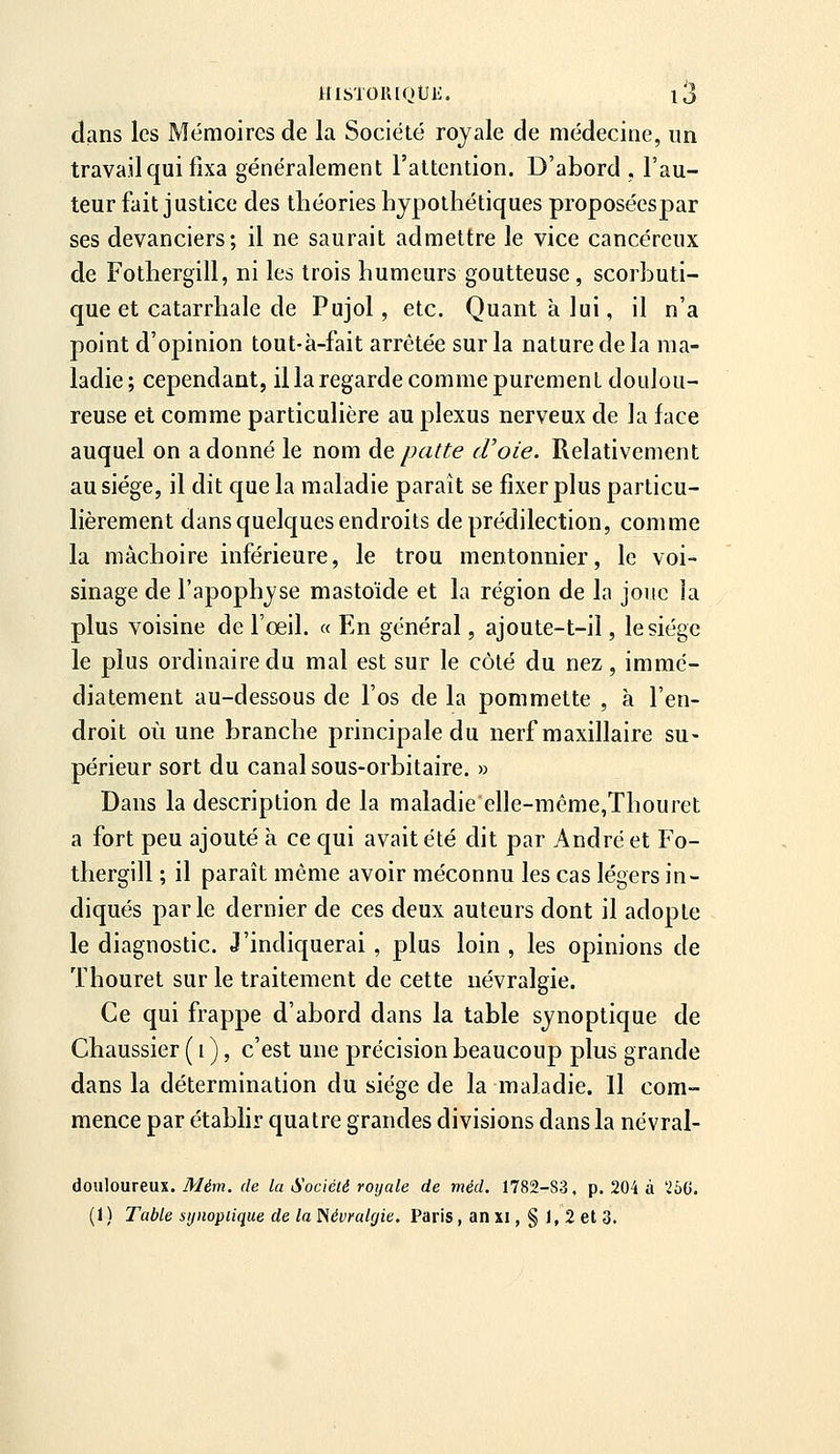 clans les Mémoires de la Société royale de médecine, un travail qui fixa généralement l'attention. D'abord , l'au- teur fait justice des théories hypothétiques proposéespar ses devanciers; il ne saurait admettre le vice cancéreux de Fothergill, ni les trois humeurs goutteuse, scorbuti- que et catarrhale de Pujol, etc. Quant à lui, il n'a point d'opinion tout-à-fait arrêtée sur la nature de la ma- ladie; cependant, il la regarde comme purement doulou- reuse et comme particulière au plexus nerveux de la face auquel on a donné le nom de patte (Foie. Relativement au siège, il dit que la maladie paraît se fixer plus particu- lièrement dans quelques endroits de prédilection, comme la mâchoire inférieure, le trou mentonnier, le voi- sinage de l'apophyse mastoïde et la région de la joue la plus voisine de l'œil. « En général, ajoute-t-il, le siège le plus ordinaire du mal est sur le côté du nez, immé- diatement au-dessous de l'os de la pommette , à l'en- droit où une branche principale du nerf maxillaire su- périeur sort du canal sous-orbitaire. » Dans la description de la maladie elle-iïiême,Thouret a fort peu ajouté à ce qui avait été dit par André et Fo- thergill ; il paraît même avoir méconnu les cas légers in- diqués parle dernier de ces deux auteurs dont il adopte le diagnostic. J'indiquerai , plus loin , les opinions de Thouret sur le traitement de cette névralgie. Ce qui frappe d'abord dans la table synoptique de Chaussier ( i ), c'est une précision beaucoup plus grande dans la détermination du siège de la maladie. Il com- mence par étabhr quatre grandes divisions dans la névral- douloureux. Mém. de la Société royale de méd. 1782-83. p. 204 à Tbii. (1) Table synoptique de la Néumlç/ie. Paris, an xi, § 1, 2 et 3.