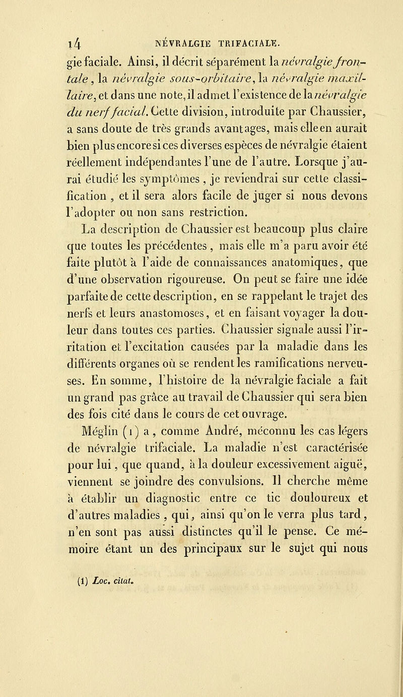 gie faciale. Ainsi, il décrit sé^a^rémenila. iiéçralgie/ron- taie, la iiéi'ralgie soiis-orbitaire,\d néyiralgie maxil- laire^ et dans une note,il admet l'existence de \à.iiéi,>ralgie du nerf facial.^çXX& division, introduite par Chaussier, a sans doute de très grands avantages, maiselleen aurait bien plus encore si ces diverses espèces de névralgie étaient réellement indépendantes l'une de l'autre. Lorsque j'au- rai étudié les symptômes , je reviendrai sur cette classi- fication , et il sera alors facile de juger si nous devons l'adopter ou non sans restriction. La description de Chaussier est beaucoup plus claire que toutes les précédentes , mais elle m'a paru avoir été faite plutôt à l'aide de connaissances anatomiques, que d'une observation rigoureuse. On peut se faire une idée parfaite de cette description, en se rappelant le trajet des nerfs et leurs anastomoses, et en faisant voyager la dou- leur dans toutes ces parties. Chaussier signale aussi l'ir- ritation et l'excitation causées par la maladie dans les différeats organes où se rendent les ramifications nerveu- ses. En somme, l'histoire de la névralgie faciale a fait un grand pas grâce au travail de Chaussier qui sera bien des fois cité dans le cours de cet ouvrage. Méglin (i) a , comme André, méconnu les cas légers de névralgie trifaciale. La maladie n'est caractérisée pour lui, que quand, à la douleur excessivement aiguë, viennent se joindre des convulsions. Il cherche même a établir un diagnostic entre ce tic douloureux et d'autres maladies , qui, ainsi qu'on le verra plus tard, n'en sont pas aussi distinctes qu'il le pense. Ce mé- moire étant un des principaux sur le sujet qui nous