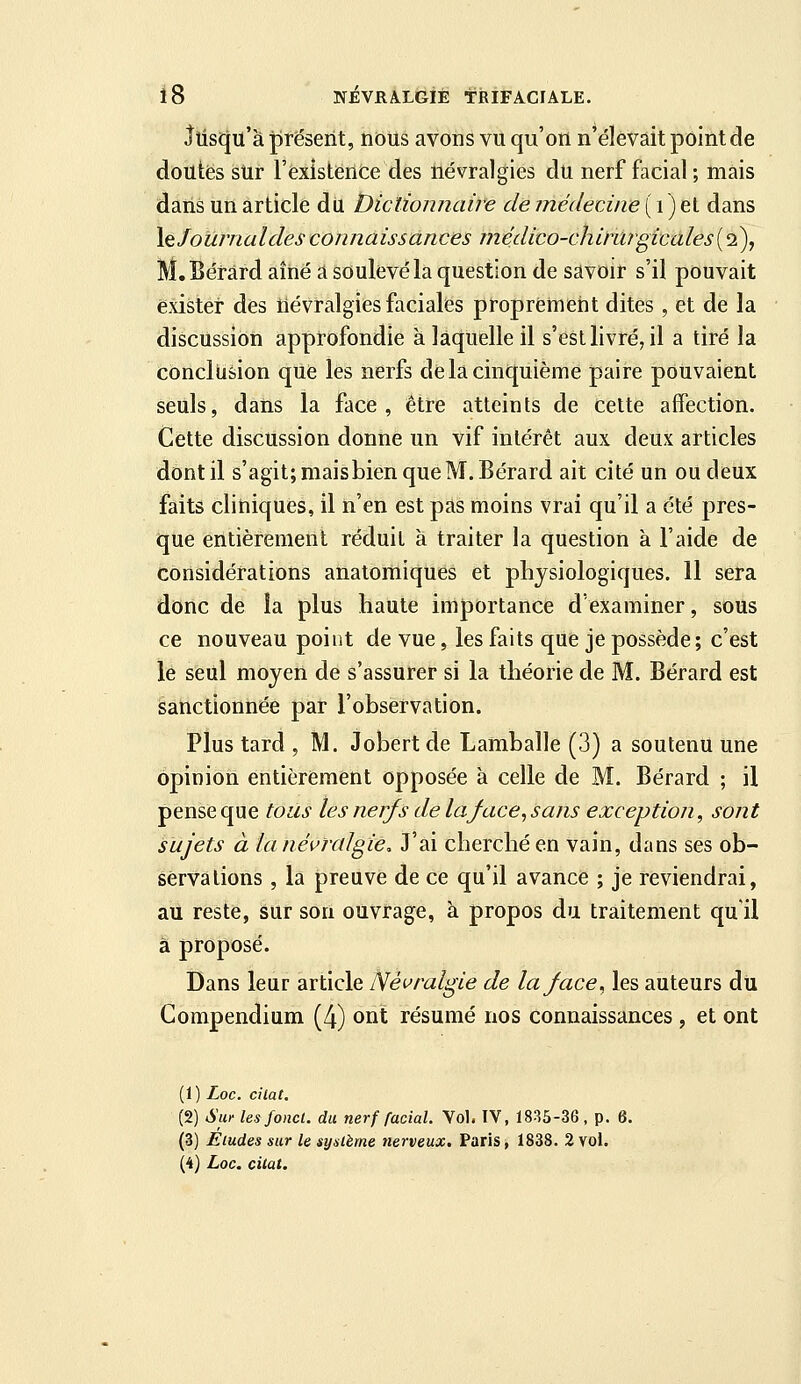 llisfju'à présent, nous avons vu qu'on n'élevait point de doutés sUr l'existence des névralgies du nerf facial ; mais dans un article du Dictionnaire de médecine ( i ) et dans X^Joûrnaldesconnaissances médico-chirwgicales(2), M.Béràrd aîné a soulevé la question de savoir s'il pouvait exister des névralgies faciales proprement dites , et de la discussion approfondie k laquelle il s'est livré, il a tiré la conclusion que les nerfs de la cinquième paire pouvaient seuls, dans la face, être atteints de cette affection. Cette discussion donne un vif intérêt aux deux articles dont il s'agit; maisbien que M.Béràrd ait cité un ou deux faits cliniques, il n'en est pas moins vrai qu'il a été pres- que entièrement réduit à traiter la question à l'aide de Considérations anatomiques et physiologiques. 11 sera donc de la plus haute importance d'examiner, sous ce nouveau point de vue, les faits que je possède ; c'est le seul moyen de s'assurer si la théorie de M. Bérard est sanctionnée par l'observation. Plus tard , M. Jobert de Lamballe (3) a soutenu une opinion entièrement opposée à celle de M. Bérard ; il pense que tous les nerf s de la face, s ans exception, sont sujets à lanévraJgie, J'ai cherché en vain, dans ses ob- servations , la preuve de ce qu'il avance ; je reviendrai, au reste, sur son ouvrage, à propos du traitement qu'il à proposé. Dans leur article Névralgie de laface^ les auteurs du Compendium (4) ont résumé nos connaissances , et ont (1) Loc. ci la t. (2) Sut- les fond, du nerf facial. Vol. IV, 1835-36 , p. 6. (3) Eludes sur le système nerveux. Paris, 1838. 2 vol. (4) Loc. cilat.