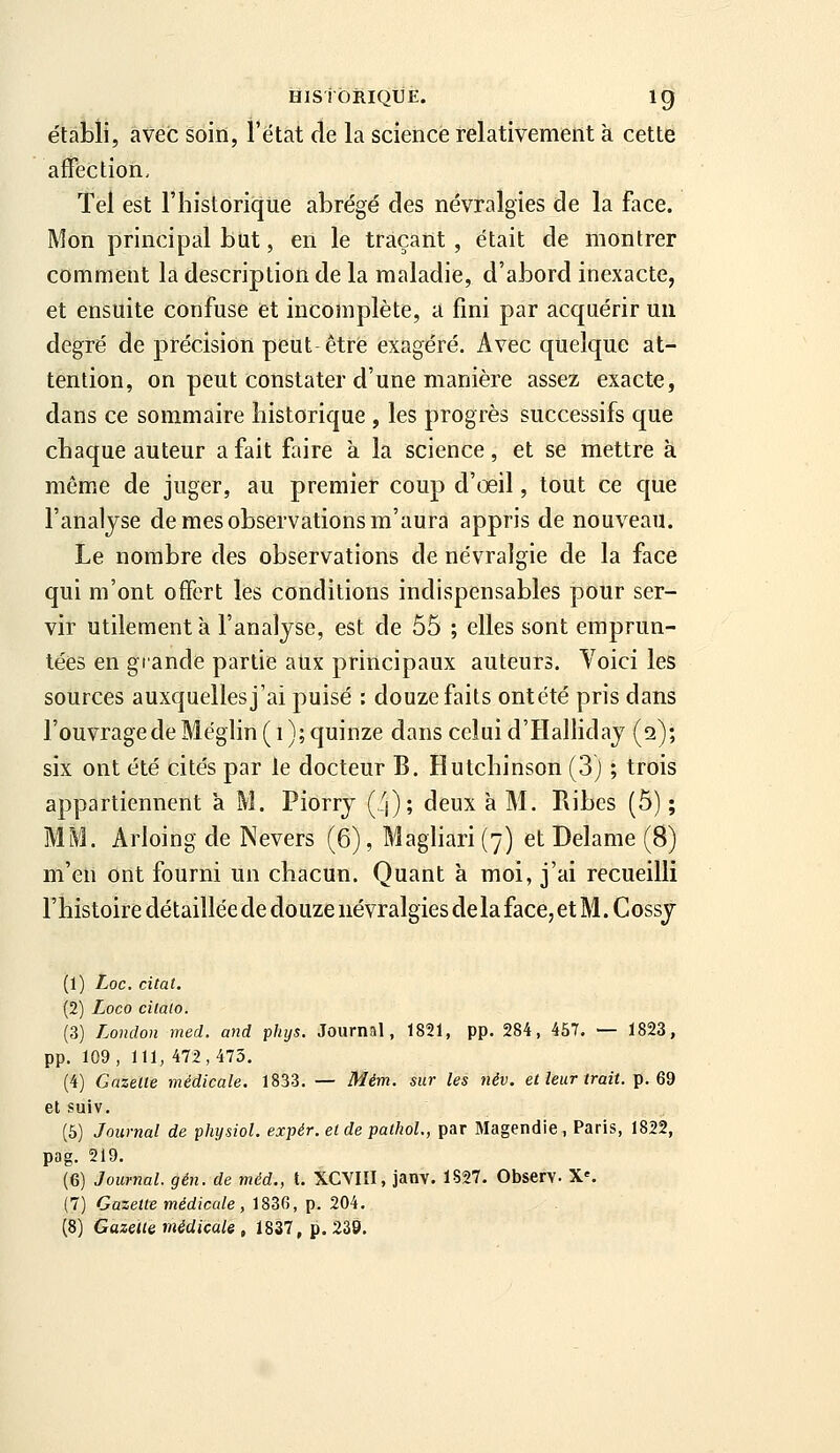 établi, avec soin, l'état de la science relativement à cette affection. Tel est l'historique abrégé des névralgies de la face. Mon principal but, en le traçant, était de montrer comment la description de la maladie, d'abord inexacte, et ensuite confuse et incomplète, a fini par acquérir un degré de précision peut être exagéré. Avec quelque at- tention, on peut constater d'une manière assez exacte, dans ce sommaire historique , les progrès successifs que chaque auteur a fait faire à la science, et se mettre à même de juger, au premier coup d'oeil, tout ce que l'analyse de mes observations m'aura appris de nouveau. Le nombre des observations de névralgie de la face qui m'ont offert les conditions indispensables pour ser- vir utilement à l'analyse, est de 55 ; elles sont emprun- tées en grande partie aux principaux auteurs. Yoici les sources auxquelles j'ai puisé : douze faits ontété pris dans l'ouvrage de Méglin ( i ); quinze dans celui d'Halliday (a); six ont été cités par le docteur B. Hutchinson (3) ; trois appartiennent à M. Piorry (!\); deux à M. Ribes (5) ; MM. Arloing de Nevers (6), Magliari (7) et Delame (8) m'en ont fourni un chacun. Quant k moi, j'ai recueilli l'histoire détailléede douze névralgies delaface, et M. Cossy (1) Loc. citât, (2) Loco cilato. (3) London med. and phys. Journal, 1821, pp. 284, 457. — 1823, pp. 109, 111, 472,473. (4) Gazelle médicale. 1833. — Mém. sur les név. el leur irait. ^. 62 etsuiv. (5) Journal de physiol. expér. elde pathoL, par Magendie, Paris, 1822, pag. 219. (6) Journal, gén. de méd., t. XCVIII, janv. 1827. Observ. X'. (7) Gazette médicale , 1836, p. 204.