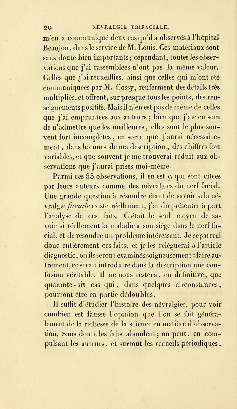 m'en a communiqué deux cas qu'il a observés à l'hôpital Beaujon, clans le service de M. Louis. Ces matériaux sont sans doute bien importants; cependant, toutes les obser- vations que j'ai rassemblées n'ont pas la même valeur. Celles que j'ai recueillies, ainsi que celles qui m'ont été communiqu€'es par M. Gossj, renferment des détails très multipliés, et offrent, sur presque tous les points, des ren- seignements positifs. Mais il n'en est pas de même de celles que j'ai empruntées aux auteurs ; bien que j'aie eu soin de n'admettre que les meilleures, elles sont le plus sou- vent fort incomplètes, en sorte que j'aurai nécessaire- ment , dans le cours de ma description , des chiffres fort variables, et que souvent je me trouverai réduit aux ob- servations que j'aurai prises moi-même. Parmi ces 55 observations, il en est g qui sont citées par leurs auteurs comme des névralgies du nerf facial. Une grande question à résoudre étant de savoir si la né- vralgie/f^cw/e existe réellement, j'ai dû présenter h part l'analyse de ces faits. C'était le seul moyen de sa- voir si réellement la maladie a son siège dans le nerf fa- cial, et de résoudre un problème intéressant. Je séparerai donc entièrement ces faits, et je les reléguerai à l'article diagnostic, oùilsseronl examinés soigneusement : faire au- trement, ce serait introduire dans la dcscrij)lion une con- fusion véritable. 11 ne nous restera, en définitive, que quarante-six cas qui, dans quelques circonstances, pourront être en partie dédoublés. 11 suffit d'étudier l'histoire des névralgies, pour voir combien est fausse l'opinion que l'on se fait généra- lement de la richesse de la science en matière d'observa- tion. Sans doute les faits abondent; on peut, en com- pulsant les auteurs, et surtout les recueils périodiques,