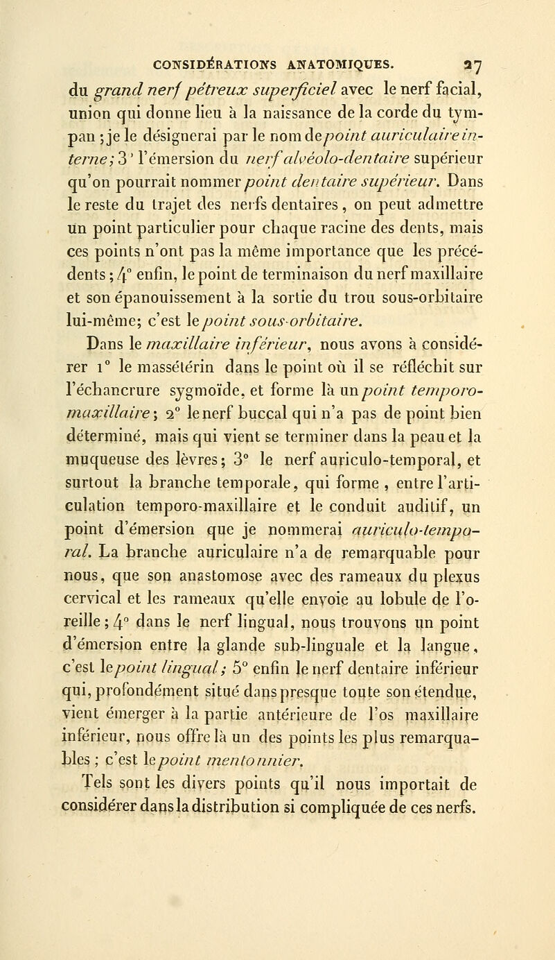 du grand nerf pétreux superficiel avec le nerf facial, union qui donne lieu à la naissance de la corde du tym- pan ; je le désignerai par le nomde/?om? auriculaire in- terne;'^' l'émersion du nerf ahéolo-dentaire supérieur qu'on pourrait nommGYpoint dentaire supérieur. Dans le reste du trajet des nerfs dentaires , on peut admettre un point particulier pour chaque racine des dents, mais ces points n'ont pas la même importance que les précé- dents ; 4° enfin, le point de terminaison du nerf maxillaire et son épanouissement k la sortie du trou sous-orbitaire lui-même; c'est \epointsousorbitaire. Dans le maxillaire inférieur, nous avons à considé- rer 1° le massétérin dans le point où il se réfléchit sur l'échancrure sjgmoïde, et forme \kmipoint teniporo- maxillaire ; 2° le nerf buccal qui n'a pas de point bien déterminé, mais qui vient se terminer dans la peau et la muqueuse des lèvres; 3° le nerf auriculo-temporal, et surtout la branche temporale, qui forme , entre l'arti- culation temporo-maxillaire et le conduit auditif, un point d'émersion que je nommerai auriculo-tempo- ral. La branche auriculaire n'a de remarquable pour nous, que son anastomose avec des rameaux du plexus cervical et les rameaux qu'elle envoie au lobule de l'o- reille ; 4° dans le nerf lingual, nous trouvons un point d'émersion entre la glande sub-liuguale et la langue, c'est le point lingual; 5° enfin le nerf dentaire inférieur qui, profondément situé dans presque toute son étendue, vient émerger à la partie antérieure de l'os maxillaire inférieur, nous offre là un des points les plus remarqua- bles ; c'est lepoint mentonnier. Tels sont les divers points qu'il nous importait de considérer dans la distribution si compliquée de ces nerfs.