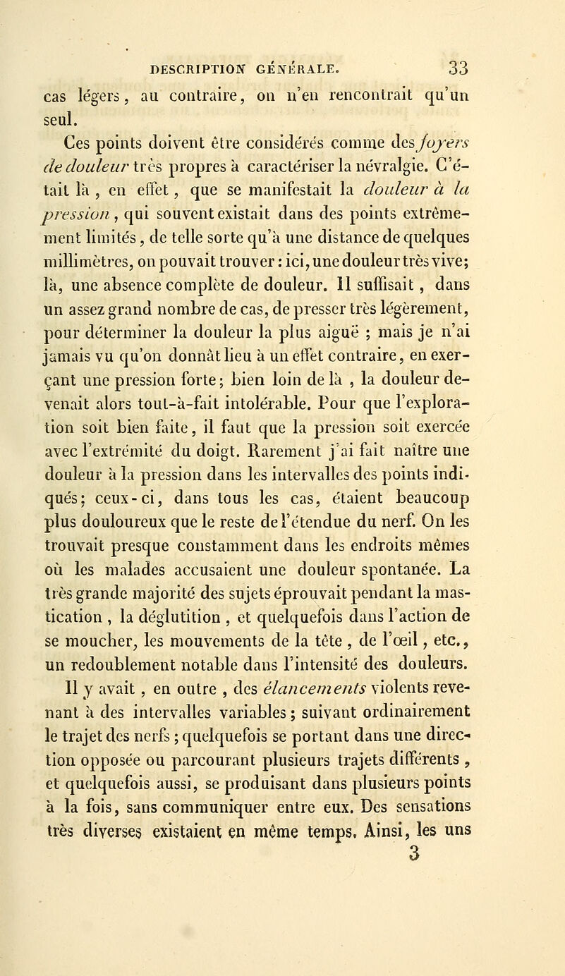 cas légers, au contraire, on n'en rencontrait qu'un seul. Ces points doivent être considérés comme àQsfojers de douleu/'très ^vo^res h. caractériser la névralgie. C'é- tait là , en effet, que se manifestait la douleur à la pression, qui souvent existait dans des points extrême- ment limités, de telle sorte qu'à une distance de quelques millimètres, onpouvait trouver : ici,unedouleur très vive; là, une absence complète de douleur, il suffisait, dans un assez grand nombre de cas, de presser très légèrement, pour déterminer la douleur la plus aiguë ; mais je n'ai jamais vu qu'on donnât lieu à un effet contraire, en exer- çant une pression forte ; bien loin de là , la douleur de- venait alors tout-à-fait intolérable. Pour que l'explora- tion soit bien faite, il faut que la pression soit exercée avec l'extrémité du doigt. Rarement j'ai fait naître une douleur à la pression dans les intervalles des points indi- qués: ceux-ci, dans tous les cas, étaient beaucoup plus douloureux que le reste de l'étendue du nerf. On les trouvait presque constamment dans les endroits mêmes où les malades accusaient une douleur spontanée. La très grande majorité des sujets éprouvait pendant la mas- tication , la déglutition , et quelquefois dans l'action de se moucher, les mouvements de la tête , de l'oeil, etc., un redoublement notable dans l'intensité des douleurs. Il y avait, en outre , des élancements violents reve- nant à des intervalles variables ; suivant ordinairement le trajet des nerfs ; quelquefois se portant dans une direc- tion opposée ou parcourant plusieurs trajets différents , et quelquefois aussi, se produisant dans plusieurs points à la fois, sans communiquer entre eux. Des sensations très diverses existaient en même temps. Ainsi, les uns